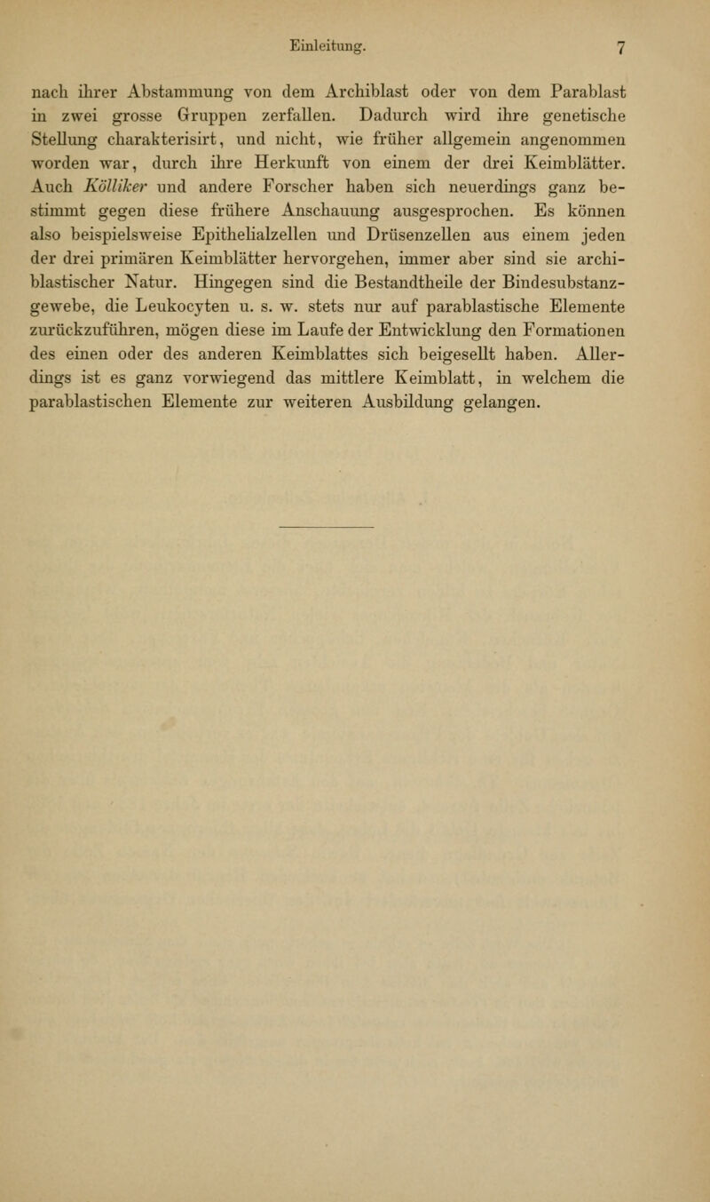 nach ihrer Abstammung von dem Archiblast oder von dem Parablast in zwei grosse Gruppen zerfallen. Dadurch wird ihre genetische Stellung charakterisirt, und nicht, wie früher allgemein angenommen worden war, durch ihre Herkunft von einem der drei Keimblätter. Auch Kölliker und andere Forscher haben sich neuerdings ganz be- stimmt gegen diese frühere Anschauung ausgesprochen. Es können also beispielsweise Epithelialzellen und Drüsenzellen aus einem jeden der drei primären Keimblätter hervorgehen, immer aber sind sie archi- blastischer Natur. Hingegen sind die Bestandtheile der Bindesubstanz- gewebe, die Leukocyten u, s. w. stets nur auf parablastische Elemente zurückzuführen, mögen diese im Laufe der Entwicklung den Formationen des einen oder des anderen Keimblattes sich beigesellt haben. Aller- dings ist es ganz vorwiegend das mittlere Keimblatt, in welchem die parablastischen Elemente zur weiteren Ausbildung gelangen.