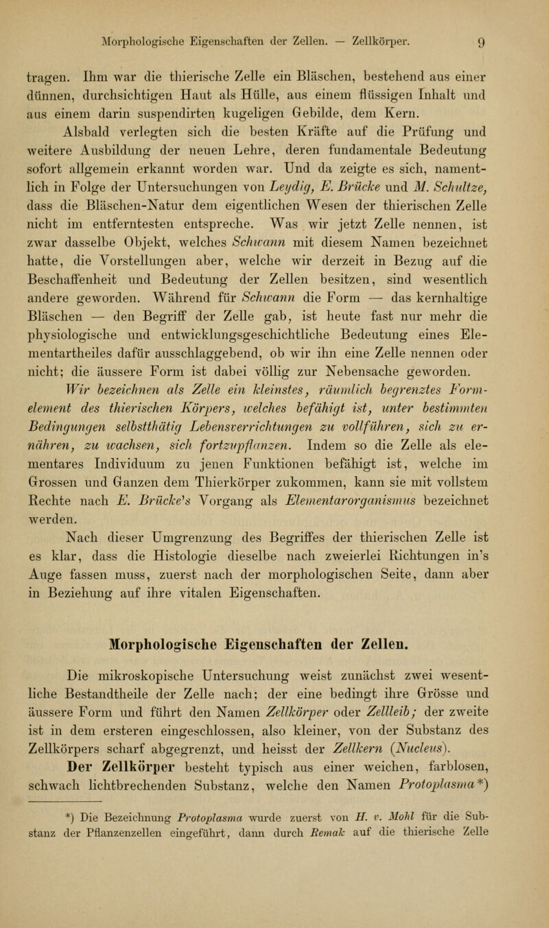 tragen. Ihm war die thierische Zelle ein Bläschen, bestehend aus einer dünnen, durchsichtigen Haut als Hülle, aus einem flüssigen Inhalt und aus einem darin suspendirten kugeligen Gebilde, dem Kern. Alsbald verlegten sich die besten Kräfte auf die Prüfung und weitere Ausbildung der neuen Lehre, deren fundamentale Bedeutung sofort allgemein erkannt worden war. Und da zeigte es sich, nament- lich in Folge der Untersuchungen von Leiid'ig, E. Brücke und M. Schnitze, dass die Bläschen-Natur dem eigentlichen Wesen der thierischen Zelle nicht im entferntesten entspreche. Was wir jetzt Zelle nennen, ist zwar dasselbe Objekt, welches Schivann mit diesem Namen bezeichnet hatte, die Vorstellungen aber, welche wir derzeit in Bezug auf die Beschaffenheit und Bedeutung der Zellen besitzen, sind wesentlich andere geworden. Während für Schwann die Form — das kernhaltige Bläschen — den Begriff der Zelle gab^ ist heute fast nur mehr die physiologische und entwicklungsgeschichtliche Bedeutung eines Ele- mentartheiles dafür ausschlaggebend, ob wir ihn eine Zelle nennen oder nicht; die äussere Form ist dabei völlig zur Nebensache geworden. Wir bezeichnen als Zelle ein kleinstes, räumlich begrenztes Form- element des thierischen Körpers, welches befähigt ist, unter bestimniteii Bedingungen selbstthätig Lebeyisverrichtungen zu vollführen, sich zu er- nähren, zu ivachsen, sich fortzupfanzen. Indem so die Zelle als ele- mentares Individuum zu jenen Funktionen befähigt ist, welche im Grossen und Ganzen dem Thierkörper zukommen, kann sie mit vollstem Rechte nach E. Brücke^s Vorgang als Elementarorganisuius bezeichnet werden. Nach dieser Umgrenzuncf des Begriffes der thierischen ZeUe ist es klar, dass die Histologie dieselbe nach zweierlei Richtungen in's Auge fassen muss, zuerst nach der morphologischen Seite, dann aber in Beziehung auf ihre vitalen Eigenschaften, Morphologische Eigenschaften der Zellen. Die mikroskopische Untersuchung weist zunächst zwei wesent- liche Bestandtheile der ZeUe nach; der eine bedingt ihre Grösse und äussere Form und führt den Namen Zellkörper oder Zellleib; der zweite ist in dem ersteren eingeschlossen, also kleiner, von der Substanz des Zellkörpers scharf abgegrenzt, und heisst der Zellkern (Nucleus). Der Zellkörper besteht typisch aus einer weichen, farblosen, schwach lichtbrechenden Substanz, welche den Namen Protoplasma*) *) Die Bezeichnung Protoplasma wurde zuerst von H. v. MoM für die Sub- stanz der Pflanzenzellen eingeführt, dann durch Remah auf die thierische Zelle