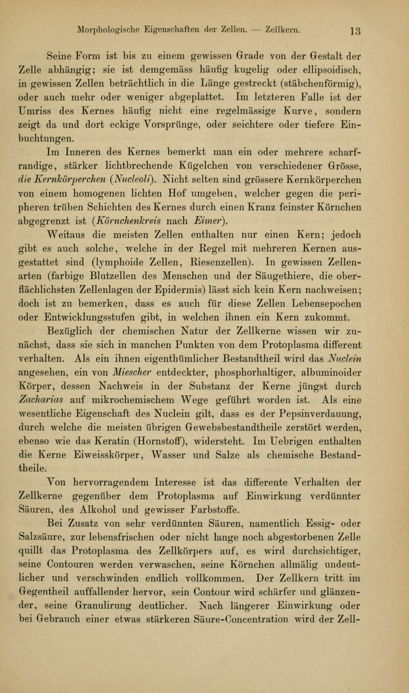 Seine Form ist bis zu einem gewissen Grade von der Gestalt der Zelle abhängig; sie ist demgemäss häufig kugelig oder ellipsoidisch, in gewissen Zellen beträchtlich in die Länge gestreckt (stäbchenförmig), oder auch mehr oder weniger abgeplattet. Im letzteren Falle ist der Umriss des Kernes häufig nicht eine regelmässige Kurve, sondern zeigt da und dort eckige Vorsprünge, oder seichtere oder tiefere Ein- buchtungen. Im Inneren des Kernes bemerkt man ein oder mehrere scharf- randige, stärker lichtbrechende Kügelchen von verschiedener Grösse, die Kernkörperchen (Nucleoli). Nicht selten sind grössere Kernkörperchen von einem homogenen lichten Hof umgeben, welcher gegen die peri- pheren trüben Schichten des Kernes durch einen Kranz feinster Körnchen abgegrenzt ist {Körnchenkreis nach Eimer). Weitaus die meisten Zellen enthalten nur einen Kern; jedoch gibt es auch solche, welche in der Regel mit mehreren Kernen aus- gestattet sind (lymphoide Zellen, Riesenzellen). In gewissen Zellen- arten (farbige Blutzellen des Menschen und der Säugethiere, die ober- flächlichsten Zellenlagen der Epidermis) lässt sich kein Kern nachweisen; doch ist zu bemerken, dass es auch für diese Zellen Lebensepochen oder Entwicklungsstufen gibt, in welchen ihnen ein Kern zukommt. Bezüglich der chemischen Natur der Zellkerne wissen wir zu- nächst, dass sie sich in manchen Punkten von dem Protoplasma difi'erent verhalten. Als ein ihnen eigenthümlicher Bestandtheil wird das Nuclein angesehen, ein von Miescher entdeckter, phosphorhaltiger, albuminoider Körper, dessen Nachweis in der Substanz der Kerne jüngst durch Zacharias auf mikrochemischem Wege geführt worden ist. Als eine wesentliche Eigenschaft des Nuclein gilt, dass es der Pepsinverdauung, durch welche die meisten übrigen Gewebsbestandtheile zerstört werden, ebenso wie das Keratin (HornstoflF), widersteht. Im Uebrigen enthalten die Kerne Eiweisskörper, Wasser und Salze als chemische Bestand- theile. Von hervorragendem Interesse ist das difi'erente Verhalten der Zellkerne gegenüber dem Protoplasma auf Einwirkung verdünnter Säuren, des Alkohol und gewisser Farbstoffe. Bei Zusatz von sehr verdünnten Säuren, namentlich Essig- oder Salzsäure, zur lebensfrischen oder nicht lange noch abgestorbenen Zelle quillt das Protoplasma des Zellkörpers auf, es wird durchsichtiger, seine Contouren werden verwaschen, seine Körnchen allmälig undeut- licher und verschwinden endlich vollkommen. Der Zellkern tritt im Gegentheil auffallender hervor, sein Contour wird schärfer und glänzen- der, seine Granulirung deutlicher. Nach längerer Einwirkung oder bei Gebrauch einer etwas stärkeren Säure-Concentration wird der Zell-