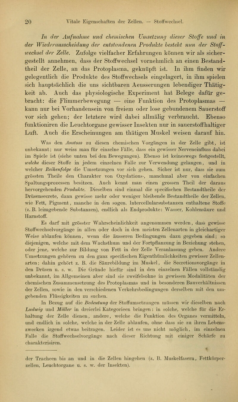 hl der Aufnahme und chemischen Umsetzung dieser Stoffe und in der Wiederausscheidung der entstandenen Produlde besteht nun der Stoff- tvechsel der Zelle. Zufolge vielfacher Erfahrungen können wir als sicher- gestellt annehmen, dass der Stoffwechsel vornehmlich an einen Bestand- theil der Zelle, an das Protoplasma, geknüpft ist. In ihm finden wir gelegentlich die Produkte des Stoffwechsels eingelagert, in ihm spielen sich hauptsächlich die uns sichtbaren Aeusserungen lebendiger Thätig- keit ab. Auch das physiologische Experiment hat Belege dafür ge- bracht: die Flimmerbewegung — eine Funktion des Protoplasmas — kann nur bei Vorhandensein von freiem oder lose gebundenem Sauerstoff vor sich gehen; der letztere wird dabei allmälig verbraucht. Ebenso funktioniren die Leuchtorgane gewisser Insekten nur in sauerstoff'haltiger Luft. Auch die Erscheinungen am thätigen Muskel weisen darauf hin. Was den Änstoss zu diesen chemischen Vorgängen in der Zelle gibt, ist unbekannt; nur weiss man für einzelne Fälle, dass ein gewisser Nerveneinfluss dabei im Spiele ist (siehe unten bei den Bewegungen). Ebenso ist keineswegs festgestellt, welche dieser Stoffe in jedem einzelnen Falle zur Verwendung gelangen, und in welcher Reihenfolge die Umsetzungen vor sich gehen. Sicher ist nur, dass sie zum grössten Theile den Charakter von Oxydations-, manchmal aber von einfachen Spaltungsprozessen besitzen. Auch kennt man einen grossen Theil der daraus hervorgehenden Produkte. Dieselben sind einmal die specifischen Bestandtheile der Drüsensecrete, dann gewisse mehr oder weniger bleibende Bestandtheile der Zellen, wie Fett, Pigment, manche in den sogen. Intercellularsubstanzen enthaltene Stoffe (z. B. leimgebende Substanzen), endlich als Endprodukte: Wasser, Kohlensäure und Harnstoff. Es darf mit grösster Wahrscheinlichkeit angenommen v^^erden, dass gewisse Stoffwechselvorgänge in allen oder doch in den meisten Zellenarten in gleichartiger Weise ablaufen können, wenn die äusseren Bedingungen dazu gegeben sind; so diejenigen, welche mit dem Wachsthum und der Fortpflanzung in Beziehung stehen, oder jene, welche zur Bildung von Fett in der Zelle A-^eranlassung geben. Andere Umsetzungen gehören zu den ganz specifischen Eigenthümlichkeiten gevsdsser Zellen- arten; dahin gehört z. B. die Säurebildung im Muskel, die Secretionsvorgänge in den Drüsen u. s. w. Die Gründe hiefür sind in den einzelnen Fällen vollständig unbekannt, im Allgemeinen aber sind sie zweifelsohne in gewissen Modalitäten der chemischen Zusammensetzung des Protoplasmas und in besonderen Bauverhältnissen der Zellen, sowie in den verschiedenen Verkehrsbedingungen derselben mit den um- gebenden Flüssigkeiten zu suchen. In Bezug auf die Bedeutung der Stoffumsetzungen müssen Avir dieselben nach Ludwig und Müller in dreierlei Kategorieen bringen: in solche, welche für die Er- haltung der Zelle dienen, andere, welche die Funktion des Organes vermitteln, und endlich in solche, welche in der Zelle ablaufen, ohne dass sie zu ihren Lebens- zwecken irgend etwas beitragen. Leider ist es ims nicht möglich, im einzelnen Falle die Stoffwechselvorgänge nach dieser Richtung mit einiger Schärfe zu charakterisiren. der Tracheen bis an und in die Zellen hingehen (z. B. Muskelfasern, Fettkörper- zellen, Leuchtorgane u. s. w. der Insekten).