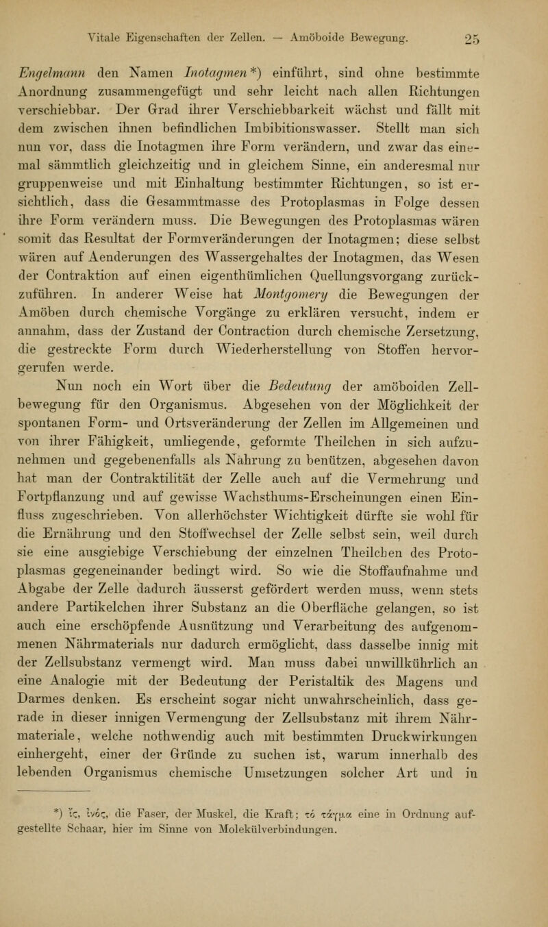 Engelmann den Namen Inotagmen*) einführt, sind ohne bestimmte Anordnung zusammengefügt und sehr leicht nach allen Richtungen verschiebbar. Der Grad ihrer Verschiebbarkeit wächst und fällt mit dem zwischen ihnen befindlichen Imbibitionswasser. Stellt man sich nun vor, dass die Inotagmen ihre Form verändern, und zwar das eine- mal sämmtlich gleichzeitig und in gleichem Sinne, ein anderesmal nur gruppenweise und mit Einhaltung bestimmter Richtungen, so ist er- sichtlich, dass die Gesammtmasse des Protoplasmas in Folge dessen ihre Form verändern muss. Die Bewegungen des Protoplasmas wären somit das Resultat der Formveränderungen der Inotagmen; diese selbst wären auf Aenderungen des Wassergehaltes der Inotagmen, das Wesen der Contraktion auf einen eigenthümlichen QuellungsVorgang zurück- zuführen. In anderer Weise hat Montgomery die Bewegungen der Amöben durch chemische Vorgänge zu erklären versucht, indem er annahm, dass der Zustand der Contraction durch chemische Zersetzung, die gestreckte Form durch Wiederherstellung von Stoffen hervor- gerufen werde. Nun noch ein Wort über die Bedeutung der amöboiden Zell- bewegung für den Organismus. Abgesehen von der Möglichkeit der spontanen Form- und Ortsveränderung der Zeilen im Allgemeinen und von ihrer Fähigkeit, umliegende, geformte Theilchen in sich aufzu- nehmen und gegebenenfalls als Nahrung za benützen, abgesehen davon hat man der Contraktilität der Zelle auch auf die Vermehrung und Fortpflanzung und auf gewisse Wachsthums-Erscheinungen einen Ein- fluss zugeschrieben. Von allerhöchster Wichtigkeit dürfte sie wohl für die Ernährung und den Stoffwechsel der Zelle selbst sein, weil durch sie eine ausgiebige Verschiebung der einzelnen Theilchen des Proto- plasmas gegeneinander bedingt wird. So wie die Stoflfaufnahrae und Abgabe der Zelle dadurch äusserst gefördert werden muss, wenn stets andere Partikelchen ihrer Substanz an die Oberfläche gelangen, so ist auch eine erschöpfende Ausnützung und Verarbeitung des aufgenom- menen Nährmaterials nur dadurch ermöglicht, dass dasselbe innig mit der Zellsubstanz vermengt wird. Man muss dabei unwiUkührHch an eine Analogie mit der Bedeutung der Peristaltik des Magens und Darmes denken. Es erscheint sogar nicht unwahrscheinlich, dass ge- rade in dieser innigen Vermengung der Zellsubstanz mit ihrem Nähr- materiale, welche nothwendig auch mit bestimmten Druckwirkungen einhergeht, einer der Gründe zu suchen ist, warum innerhalb des lebenden Organismus chemische Umsetzungen solcher Art und in *) Tc, höc,, die Faser, der Muskel, die Kraft; tö tocym-^- ^^6 ^ Ordnung auf- gestellte Schaar, hier im Sinne von Molekülverbindungen.