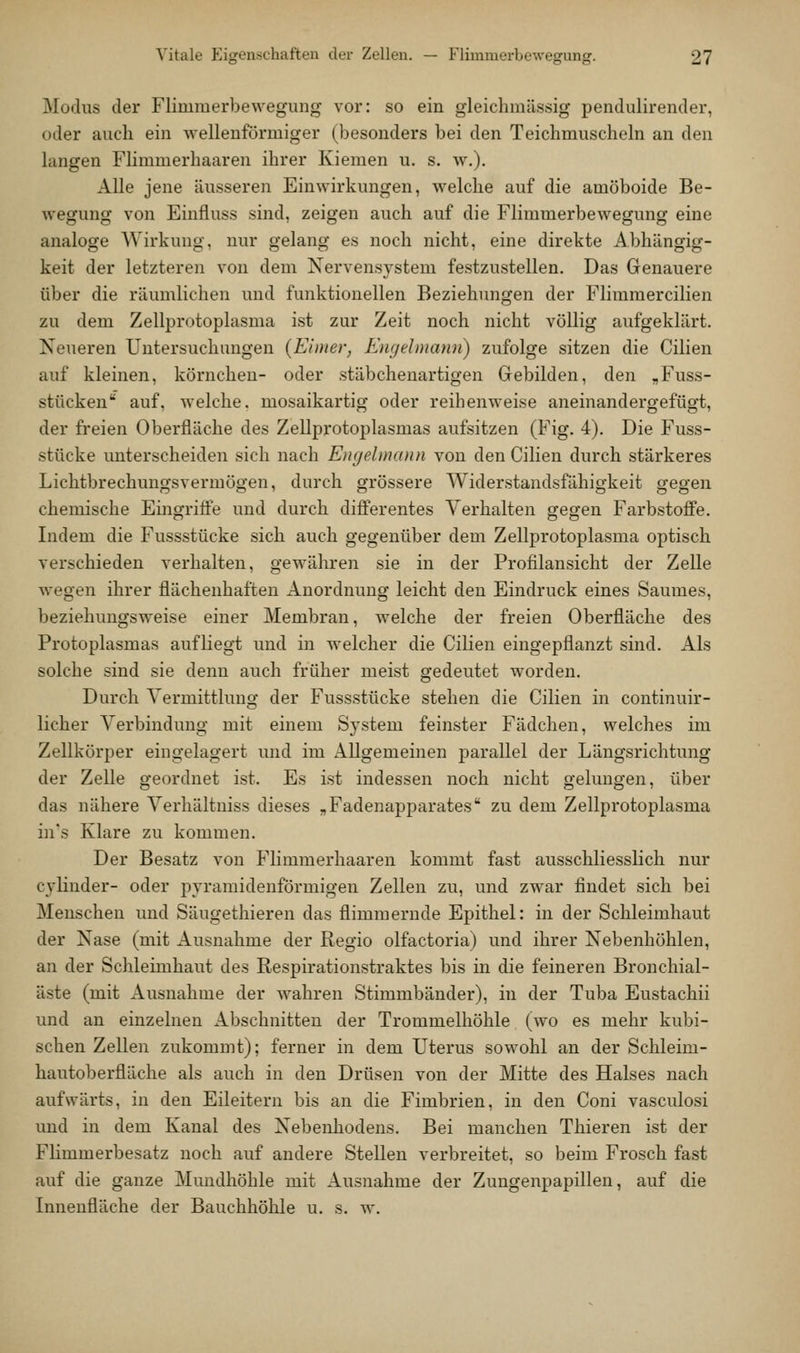 Modus der Flimmerbewegung vor: so ein gleichmässig pendulirender, oder auch ein Avellenförmiger (besonders bei den Teichmuscheln an den langen Flimmerhaaren ihrer Kiemen u. s. w,). Alle jene äusseren Einwirkungen, welche auf die amöboide Be- wegung von Einfluss sind, zeigen auch auf die Flimmerbewegung eine analoge Wirkung, nur gelang es noch nicht, eine direkte Abhängig- keit der letzteren von dem Xervensj^stem festzustellen. Das Genauere über die räumlichen und funktionellen Beziehungen der Flimmercilien zu dem Zellprotoplasma ist zur Zeit noch nicht völlig aufgeklärt. Neueren Untersuchungen {Eimer, Engehnann) zufolge sitzen die Cilien auf kleinen, körnchen- oder stäbchenartigen Gebilden, den ,Fuss- stücken auf, welche, mosaikartig oder reihenweise aneinandergefügt, der freien Oberfläche des Zellprotoplasmas aufsitzen (Fig. 4). Die Fuss- stücke unterscheiden sich nach Engelmann von den Cilien durch stärkeres Lichtbrechungsvermögen, durch grössere Widerstandsfähigkeit gegen chemische Emgriife und durch differentes Verhalten gegen Farbstoffe. Indem die Fussstücke sich auch gegenüber dem Zellprotoplasma optisch verschieden verhalten, gewähren sie in der Profilansicht der Zelle wegen ihrer flächenhaften Anordnung leicht den Eindruck eines Saumes, beziehungsweise einer Membran, welche der freien Oberfläche des Protoplasmas aufliegt und in welcher die Cilien eingepflanzt sind. Als solche sind sie denn auch früher meist gedeutet worden. Durch Vermittlung der Fussstücke stehen die Cilien in continuir- licher Verbindung mit einem System feinster Fädchen, welches im Zellkörper eingelagert und im Allgemeinen parallel der Längsrichtung der Zelle geordnet ist. Es ist indessen noch nicht gelungen, über das nähere Verhältniss dieses „Fadenapparates zu dem Zellprotoplasma in's Klare zu kommen. Der Besatz von Flimmerhaaren kommt fast ausschliesslich nur cyHnder- oder pyramidenförmigen Zellen zu, und zwar findet sich bei Menschen und Säugethieren das flimmernde Epithel: in der Schleimhaut der Nase (mit Ausnahme der Regio olfactoria) und ihrer Nebenhöhlen, an der Schleimhaut des Respirationstraktes bis in die feineren Bronchial- äste (mit Ausnahme der wahren Stimmbänder), in der Tuba Eustachii und an einzelnen Abschnitten der Trommelhöhle (wo es mehr kubi- schen Zellen zukommt); ferner in dem Uterus sowohl an der Schleim- hautoberfläche als auch in den Drüsen von der Mitte des Halses nach aufwärts, in den Eileitern bis an die Fimbrien, in den Coni vasculosi und in dem Kanal des Nebenhodens. Bei manchen Thieren ist der Flimmerbesatz noch auf andere Stellen verbreitet, so beim Frosch fast auf die ganze Mundhöhle mit Ausnahme der Zungenpapillen, auf die Innenfläche der Bauchhöhle u. s. w.