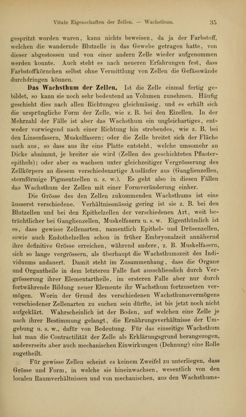 gespritzt worden waren, kann nichts beweisen, da ja der Farbstoff, welchen die wandernde Blutzelle in das Gewebe getragen hatte, von dieser abgestossen und von einer andern Zelle wieder aufgenommen werden 'konnte. Auch steht es nach neueren Erfahrungen fest, dass Farbstoffkörnchen selbst ohne Vermitthmg von Zellen die Gefässwände durchdringen können. Das Waehsthum der Zellen, Ist die Zelle einmal fertig ge- bildet, so kann sie noch sehr bedeutend an Volumen zunehmen. Häufig geschieht dies nach allen Richtungen gleichmässig, und es erhält sich die ursprüngliche Form der Zelle, wie z. B. bei den Eizellen. In der Mehrzahl der Fälle ist aber das Waehsthum ein ungleichartiges, ent- weder vorwiegend nach einer Richtung hin strebendes, wie z. B. bei den Linsenfasern, Muskelfasern; oder die Zelle breitet sich der Fläche nach aus, so dass aus ihr eine Platte entsteht, welche umsomehr an Dicke abnimmt, je breiter sie wird (Zellen des geschichteten Pflaster- epithels) ; oder aber es wachsen unter gleichzeitiger Vergrösserung des Zellkörpers an diesem verschiedenartige Ausläufer aus (Ganglienzellen, sternförmige Pigmentzellen u. s. w.). Es geht also in diesen FäUen das Waehsthum der Zellen mit einer Formveränderung einher. Die Grösse des den Zellen zukommenden Wachsthums ist eine äusserst verschiedene. Verhältnissmässig gering ist sie z. B. bei den Blutzellen und bei den Epithelzellen der verschiedenen Art, weit be- trächtlicher bei Ganglienzellen, Muskelfasern u. s. w. Eigenthümlich ist es, dass gewisse ZeUenarten, namentlich Epithel- und Drüsenzellen, sowie auch Endothelzellen schon in früher Embryonalzeit annähernd ihre definitive Grösse erreichen, während andere, z. B. Muskelfasern, sich so lange vergrössem, als überhaupt die Wachsthumszeit des Indi- viduums andauert. Damit steht im Zusammenhang, dass die Organe und Organtheile in dem letzteren Falle fast ausschliesslich durch Ver- grösserung ihrer Elementartheile, im ersteren Falle aber nur durch fortwährende Bildung neuer Elemente ihr Waehsthum fortzusetzen ver- mögen. Worin der Grund des verschiedenen Wachsthumsvermögens verschiedener Zellenarten zu suchen sein dürfte, ist bis jetzt noch nicht aufgeklärt. Wahrscheinlich ist der Boden, auf welchen eine Zelle je nach ihrer Bestimmung gelangt, die Ernährungsverhältnisse der Um- gebung u. s. w., dafür von Bedeutung. Für das einseitige Waehsthum hat man die Contractilität der Zelle als Erklärungsgrund herangezogen, andererseits aber auch mechanischen Einwirkungen (Dehnung) eine Rolle zugetheilt. Für gewisse Zellen scheint es keinem Zweifel zu unterliegen, dass Grösse und Form, in welche sie hineinwachsen, wesentlich von den localen Raumverhältnissen und von mechanischen, aus den Wachsthums-