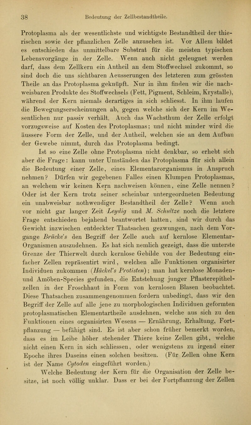 Protoplasma als der wesentlichste und wichtigste Bestandtheil der thie- rischen sowie der pflanzlichen Zelle anzusehen ist. Vor Allem bildet es entschieden das unmittelbare Substrat für die meisten typischen Lebens Vorgänge in der Zelle. Wenn auch nicht geleugnet werden darf, dass dem Zellkern ein Antheil an dem Stoffwechsel zukommt, so sind doch die uns sichtbaren Aeusserungen des letzteren zum grössten Theile an das Protoplasma geknüpft. Nur in ihm finden wir die nach- weisbaren Produkte des Stoffwechsels (Fett, Pigment, Schleim, Krystalle), während der Kern niemals derartiges in sich schliesst. In ihm laufen die Bewegungserscheinungen ab, gegen welche sich der Kern im We- sentlichen nur passiv verhält. Auch das Wachsthum der Zelle erfolgt vorzugsweise auf Kosten des Protoplasmas; und nicht minder wird die äussere Form der Zelle, und der Antheil, welchen sie an dem Aufbau der Gewebe nimmt, durch das Protoplasma bedingt. Ist so eine Zelle ohne Protoplasma nicht denkbar, so erhebt sich aber die Frage: kann unter Umständen das Protoplasma für sich allein die Bedeutung einer Zelle, eines Elementarorganismus in Anspruch nehmen? Dürfen wir gegebenen Falles einen Klumpen Protoplasmas, an welchem wir keinen Kern nachweisen können, eine Zelle nennen ? Oder ist der Kern trotz seiner scheinbar untergeordneten Bedeutung ein unabweisbar nothwendiger Bestandtheil der Zelle? Wenn auch vor nicht gar langer Zeit Leydig und M. Schnitze noch die letztere Frage entschieden bejahend beantwortet hatten, sind wir durch das Grewicht inzwischen entdeckter Thatsachen gezwungen, nach dem Vor- gange Brücke's den Begriff der Zelle auch auf kernlose Elementar- Organismen auszudehnen. Es hat sich nemlich gezeigt, dass die unterste Grenze der Thierwelt durch kernlose Gebilde von der Bedeutung ein- facher Zellen repräsentirt wird, welchen alle Funktionen organisirter Individuen zukommen (HäckeVs Protisten); man hat kernlose Monaden- und Amöben-Species gefunden, die Entstehung junger Pflasterepithel- zellen in der Froschhaut in Form von kernlosen Blasen beobachtet. Diese Thatsachen zusammengenommen fordern unbedingt, dass wir den Begriff der Zelle auf alle jene zu morphologischen Individuen geformten protoplasmatischen Elementartheile ausdehnen, welche aus sich zu den Funktionen eines organisirten Wesens — Ernährung, Erhaltung, Fort- pflanzung — befähigt sind. Es ist aber schon früher bemerkt worden, dass es im Leibe höher stehender Thiere keine Zellen gibt, welche nicht einen Kern in sich schliessen, oder wenigstens zu irgend einer Epoche ihres Daseins einen solchen besitzen. (Für Zellen ohne Kern ist der Name Cijtoden eingeführt worden.) Welche Bedeutung der Kern für die Organisation der Zelle be- sitze, ist noch völlig unklar. Dass er bei der Fortpflanzung der Zellen