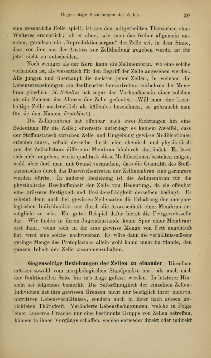 eine wesentliche Rolle spielt, ist aus den mitgetheilten Thatsachen ohne Weiteres ersichtlich; ob er aber, wie man das früher allgemein an- nahm, geradezu ein „Reproduktionsorgan der Zelle sei, in dem Sinne, dass von ihm aus der Anstoss zur Zelltheilung gegeben werde, ist für jetzt nicht zu entscheiden. Noch w^eniger als der Kern kann die Zellmembran, wo eine solche vorhanden ist, als wesentlich für den Begriff der Zelle angesehen werden. Alle jungen und überhaupt die meisten jener Zellen, in welchen die Lebenserscheinungen am deutlichsten hervortreten, entbehren der Mem- bran gänzlich. M. SchuUze hat sogar das Vorhandensein einer solchen als ein Zeichen des Alterns der Zelle gedeutet. (Will man eine kern- haltige Zelle ausdrücklich als hüllenlos bezeichnen, so gebraucht man für sie den Namen Protoblust.) Die Zellmembran hat offenbar nach zwei Richtungen hin eine Bedeutung für die Zelle; einerseits unterliegt es keinem Zweifel, dass der Stoffaustausch zwischen Zelle und Umgebung gewisse Modificationen erleiden muss, sobald derselbe durch eine chemisch und physikalisch von der Zellsubstanz differente Membran hindurch stattfindet. Es lässt sich nicht angeben, worin qualitativ diese Modificationen bestehen mögen, wohl aber darf man mit Grund vermuthen, dass die Quantität des Stoff- austausches durch das Dazwischentreten der Zellmembran eine geringere werden dürfte. In anderer Beziehung ist die Zellmembran für die physikalische Beschaffenheit der Zelle von Bedeutung, da sie offenbar eine grössere Festigkeit und Resistenzfähigkeit derselben bedingt. Es scheint denn auch bei gewissen Zellenarten die Erhaltung der morpho- logischen Individualität nur durch die Anwesenheit einer Membran er- möglicht zu sein. Ein gutes Beispiel dafür bietet die Fettgewebszelle dar. Wir finden in ihrem Jugendzustande keine Spur einer Membran; erst dann, wenn sich in ihr eine gewisse Menge von Fett angehäuft hat, wird eine solche nachweisbar. Es wäre dann die verhältnissmässig geringe Menge des Protoplasmas allein wohl kaum mehr im Stande, den ganzen Inhalt der Zelle zusammenzuhalten. Gegenseitige Beziehungen der Zellen zu einander. Dieselben müssen sowolil vom morphologischen Standpunkte aus, als auch nach der funktionellen Seite hin in's Auge gefasst werden. In letzterer Hin- sicht sei folgendes bemerkt. Die Selbständigkeit der einzelnen Zellen- Individuen hat ihre gewissen Grenzen nicht nur bezüglich ihrer inneren, nutritiven Lebensverhältnisse, sondern auch in ihrer nach aussen ge- richteten Thätigkeit. Veränderte Lebensbedingungen, welche in Folge einer äusseren Ursache nur eine bestimmte Gruppe von ZeUen betreffen, können in ihnen Vorgänge schaffen, welche entweder direkt oder indirekt