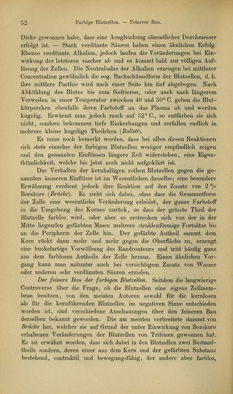 Dicke gewonnen habe, dass eine Ausgleichung sämmtlicher Durchmesser erfolgt ist, — Stark verdünnte Säuren haben einen ähnlichen Erfolg. Ebenso verdünnte Alkalien, jedoch laufen die Veränderungen bei Ein- wirkung der letzteren rascher ab und es kommt bald zur völligen Auf- lösung der Zellen. Die Neutralsalze der Alkalien erzeugen bei mittlerer Concentration gewöhnlich die sog. Backschüsselform der Blutzellen, d. h. ihre mittlere Parthie wird nach einer Seite hin tief abgebogen. Nach Abkühlung des Blutes bis zum Gefrieren, oder auch nach längerem Verweilen in einer Temperatur zwischen 40 und 50° C. geben die Blut- körperchen ebenfalls ihren Farbstoff an das Plasma ab und werden kugelig. Erwärmt man jedoch rasch auf 52 *' C, so entfärben sie sich nicht, sondern bekommen tiefe Einkerbungen und zerfallen endlich in mehrere kleine kugelige Theilchen (RoUett). Es muss noch bemerkt werden, dass bei allen diesen Reaktionen sich stets einzelne der farbigen Blutzellen weniger empfindlich zeigen und den genannten Einflüssen längere Zeit widerstehen, eine Eigen- thümlichkeit, welche bis jetzt noch nicht aufgeklärt ist. Das Verhalten der kernhaltigen rothen Blutzellen gegen die ge- nannten äusseren Einflüsse ist im Wesentlichen dasselbe; eine besondere Erwähnung verdient jedoch ihre Reaktion auf den Zusatz von 2 *^/o Borsäure (Brücke). Es zieht sich dabei, ohne dass die Gesammtform der Zelle eine wesentliche Veränderung erleidet, der ganze Farbstoff in die Umgebung des Kernes zurück, so dass der grösste Theil der Blutzelle farblos wird, oder aber es erstrecken sich von der in der Mitte liegenden gefärbten Masse mehrere strahlenförmige Fortsätze bis an die Peripherie der Zelle hin. Der gefärbte Antheil sammt dem Kern rückt dann mehr und mehr gegen die Oberfläche zu, erzeugt eine buckelartige Vorwölbung des Randcontours und tritt häufig ganz aus dem farblosen Antheile der Zelle heraus. Einen ähnlichen Vor- gang kann man mitunter auch bei vorsichtigem Zusatz von Wasser oder anderen sehr verdünnten Säuren erzielen. Der feinere Bau der farbigen Blutzellen. Seitdem die langwierige Controverse über die Frage, ob die Blutzellen eine eigene Zellmem- bran besitzen, von den meisten Autoren sowohl für die kernlosen als für die kernführenden Blutzellen im negativen Sinne entschieden worden ist, sind verschiedene Anschauungen über den feineren Bau derselben bekannt geworden. Die am meisten verbreitete stammt von Brücke her, welcher sie auf Grund der unter Einwirkung von Borsäure erhaltenen Veränderungen der Blutzellen von Tritonen gewonnen hat. Es ist erwähnt worden, dass sich dabei in den BlutzeUen zwei Bestand- theile sondern, deren einer aus dem Kern und der gefärbten Substanz bestehend, contraktil und bewegungsfähig, der andere aber farblos,