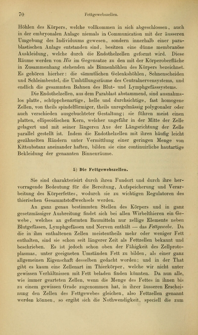 Höhlen des Körpers, Avelche vollkommen in sich abgesclilossen, auch in der embryonalen Anlage niemals in Communication mit der äusseren Umgebung des Individuums gewesen, sondern innerhalb einer para- blastischen Anlage entstanden sind, besitzen eine düime membranöse Auskleidung, welche durch die Endothelzellen geformt wird. Diese Räume werden von His im Gegensatze zu den mit der Körperoberfläche in Zusammenhang stehenden als Binnenhöhlen des Körpers bezeichnet. Es gehören hierher: die sämmtlichen Gelenkshöhlen, Sehnenscheiden und Schleimbeutel, die Umhüllungsräume des Centralnervensystems, und endlich die gesammten Bahnen des Blut- und Lymphgefässsystems. Die Endothelzellen, aus dem Parablast abstammend, sind ausnahms- los platte, schüppchenartige, helle und durchsichtige, fast homogene Zellen, von theils spindelförmiger, theils unregelmässig polygonaler oder auch verschieden ausgebuchteter Gestaltung; sie führen meist einen platten, ellipsoidischen Kern, welcher ungefähr in der Mitte der Zelle gelagert und mit seiner längeren Axe der Längsrichtung der Zelle parallel gestellt ist. Indem die Endothelzellen mit ihren häufig leicht gezähnelten Rändern unter Vermittlung einer geringen Menge von Kittsubstanz aneinander haften, bilden sie eine continuirliche hautartige Bekleidung der genannten Binnenräume. 5) Die Fettgewebszellen. Sie sind charakterisirt durch ihren Fundort und durch ihre her- vorragende Bedeutmig für die Bereitung, Aufspeicherung und Verar- beitung des Körperfettes, wodurch sie zu wichtigen Regulatoren des thierischen Gesammtstoffwechsels werden. An ganz genau bestimmten Stellen des Körpers und in ganz gesetzmässiger Ausbreitung findet sich bei allen Wirbelthieren ein Ge- webe , welches an geformten Baumitteln nur zellige Elemente neben Blutgefässen, Lymphgefässen und Nerven enthält — das Fettgewebe. Da die in ihm enthaltenen Zellen meistentheils mehr oder weniger Fett enthalten, sind sie schon seit längerer Zeit als Fettzellen bekannt und beschrieben. Es ist jedoch schon oben der Fähigkeit des Zellproto- plasmas, unter geeigneten Umständen Fett zu bilden, als einer ganz allgemeinen Eigenschaft desselben gedacht worden; und in der That gibt es kaum eine Zellenart im Thierkörper, welche wir nicht unter gewissen Verhältnissen mit Fett beladen finden könnten. Da nun alle, wie immer gearteten Zellen, wenn die Menge des Fettes in ihnen bis zu einem gewissen Grade zugenommen hat, in ihrer äusseren Erschei- nung den Zellen des Fettgewebes gleichen, also FettzeUen genannt werden können, so ergibt sich die Nothwendigkeit, speciell die zum