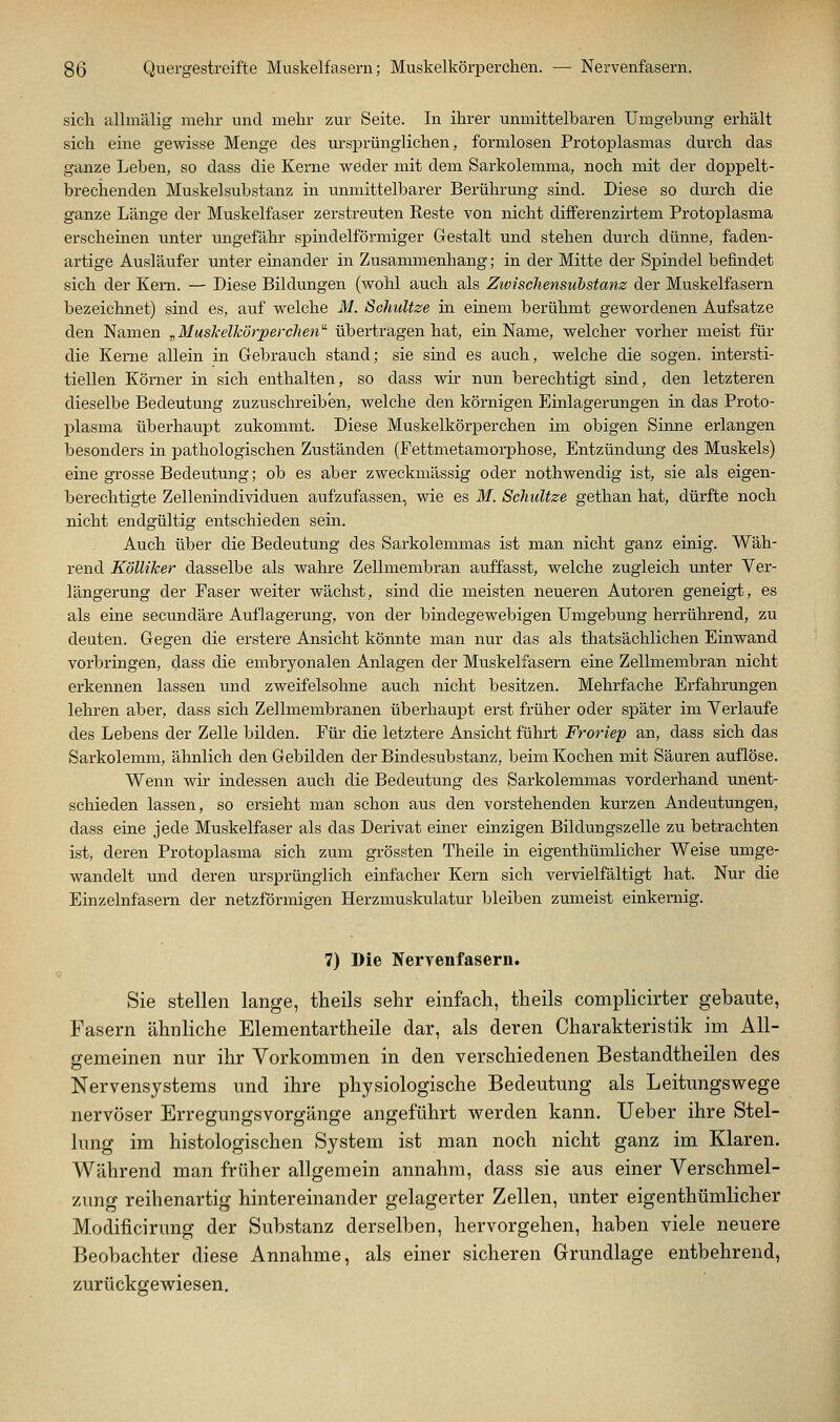 sich allmälig mehr und mehr zur Seite. In ihrer unmittelbaren Umgebung erhält sich eine gewisse Menge des ursprünglichen, formlosen Protoplasmas durch das ganze Leben, so dass die Kerne weder mit dem Sarkolemma, noch mit der doppelt- brechenden Muskel Substanz in unmittelbarer Berührung sind. Diese so durch die ganze Länge der Muskelfaser zerstreuten Reste von nicht differenzirtem Protoplasma erscheinen unter ungefähr sphidelförmiger Gestalt und stehen durch dünne, faden- artige Ausläufer unter einander in Zusammenhang; in der Mitte der Spindel befindet sich der Kern. — Diese Bildungen (wohl auch als ZiviscJiensuhstanz der Muskelfasern bezeichnet) sind es, auf welche M. Schnitze in einem berühmt gewordenen Aufsatze den Namen ^MusJcelkörperchen' übertragen hat, ein Name, welcher vorher meist für die Kerne allein in Gebrauch stand; sie sind es auch, welche die sogen, intersti- tiellen Kömer in sich enthalten, so dass wir nun berechtigt sind, den letzteren dieselbe Bedeutung zuzuschreiben, welche den körnigen Einlagerungen in das Proto- plasma überhaupt zukommt. Diese Muskelkörperchen im obigen Sinne erlangen besonders in pathologischen Zuständen (Fettmetamorphose, Entzündung des Muskels) eine grosse Bedeutung; ob es aber zweckmässig oder nothwendig ist, sie als eigen- berechtigte Zellenindividuen aufzufassen, wie es M. Schnitze gethan hat, dürfte noch nicht endgültig entschieden sein. Auch über die Bedeutung des Sarkolemmas ist man nicht ganz einig. Wäh- rend Kölliker dasselbe als wahre Zellmembran auffasst, welche zugleich unter Ver- längerung der Faser weiter wächst, sind die meisten neueren Autoren geneigt, es als eine secundäre Auflagerung, von der bindegewebigen Umgebung herrührend, zu deuten. Gegen die erstere Ansicht könnte man nur das als thatsächlichen Einwand vorbringen, dass die embryonalen Anlagen der Muskelfasern eine Zellmembran nicht erkennen lassen und zweifelsohne auch nicht besitzen. Mehrfache Erfahrungen lehren aber, dass sich Zellmembranen überhaupt erst früher oder später im Verlaufe des Lebens der Zelle bilden. Für die letztere Ansicht führt Froriep an, dass sich das Sarkolemm, ähnlich den Gebilden der Bindesubstanz, beim Kochen mit Säuren auflöse. Wenn wir indessen auch die Bedeutung des Sarkolemmas vorderhand unent- schieden lassen, so ersieht man schon aus den vorstehenden kurzen Andeutungen, dass eine jede Muskelfaser als das Derivat einer einzigen Bildungszelle zu betrachten ist, deren Protoplasma sich zum grössten Theile in eigenthümlicher Weise umge- wandelt und deren ursprünglich einfacher Kern sich vervielfältigt hat. Nur die Einzelnfasem der netzförmigen Herzmuskulatur bleiben zumeist einkernig. 7) Die Nervenfasern. Sie stellen lange, theils sehr einfach, theils complicirter gebaute, Fasern ähnliche Elementartheile dar, als deren Charakteristik im All- gemeinen nur ihr Vorkommen in den verschiedenen Bestandtheilen des Nervensystems und ihre physiologische Bedeutung als Leitungswege nervöser Erregungsvorgänge angeführt werden kann. lieber ihre Stel- lung im histologischen System ist man noch nicht ganz im Klaren. Während man früher allgemein annahm, dass sie aus einer Verschmel- zung reihenartig hintereinander gelagerter Zellen, unter eigenthümlicher Modificirung der Substanz derselben, hervorgehen, haben viele neuere Beobachter diese Annahme, als einer sicheren Grundlage entbehrend, zurückgewiesen.