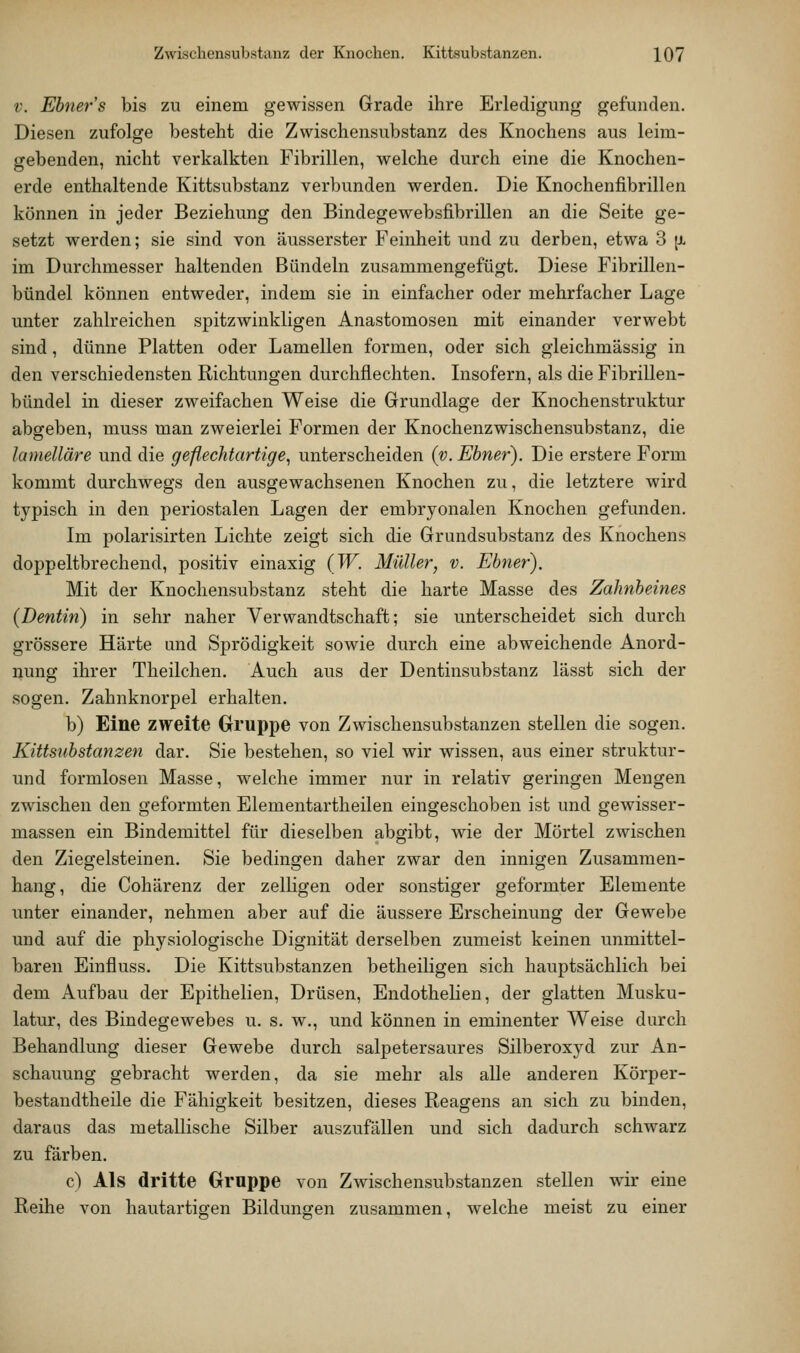 V. Ebner s bis zu einem gewissen Grade ihre Erledigung gefunden. Diesen zufolge besteht die Zwischensubstanz des Knochens aus leim- gebenden, nicht verkalkten Fibrillen, welche durch eine die Knochen- erde enthaltende Kittsubstanz verbunden werden. Die Knochenfibrillen können in jeder Beziehung den Bindegewebsfibrillen an die Seite ge- setzt werden; sie sind von äusserster Feinheit und zu derben, etwa 3 [x im Durchmesser haltenden Bündeln zusammengefügt. Diese Fibrillen- bündel können entweder, indem sie in einfacher oder mehrfacher Lage unter zahlreichen spitzwinkligen Anastomosen mit einander verwebt sind, dünne Platten oder Lamellen formen, oder sich gleichmässig in den verschiedensten Richtungen durchflechten. Insofern, als die Fibrillen- bündel in dieser zweifachen Weise die Grundlage der Knochenstruktur abgeben, muss man zweierlei Formen der Knochenzwischensubstanz, die lamelläre und die geflechtartige, unterscheiden {v. Ebner). Die erstere Form kommt durchwegs den ausgewachsenen Knochen zu, die letztere wird typisch in den periostalen Lagen der embryonalen Knochen gefunden. Im polarisirten Lichte zeigt sich die Grundsubstanz des Knochens doppeltbrechend, positiv einaxig (W. Müller^ v. Ebner). Mit der Knochensubstanz steht die harte Masse des Zahnbeines (Dentin) in sehr naher Verwandtschaft; sie unterscheidet sich durch grössere Härte und Sprödigkeit sowie durch eine abweichende Anord- nung ihrer Theilchen. Auch aus der Dentinsubstanz lässt sich der sogen. Zahnknorpel erhalten. b) Eine zweite Gruppe von Zwischensubstanzen stellen die sogen. Kittsubstanzen dar. Sie bestehen, so viel wir wissen, aus einer struktur- und formlosen Masse, welche immer nur in relativ geringen Mengen zwischen den geformten Elementartheilen eingeschoben ist und gewisser- massen ein Bindemittel für dieselben abgibt, wie der Mörtel zwischen den Ziegelsteinen. Sie bedingen daher zwar den innigen Zusammen- hang, die Cohärenz der zelligen oder sonstiger geformter Elemente unter einander, nehmen aber auf die äussere Erscheinung der Gewebe und auf die physiologische Dignität derselben zumeist keinen unmittel- baren Einfluss. Die Kittsubstanzen betheiligen sich hauptsächlich bei dem Aufbau der Epithelien, Drüsen, Endothehen, der glatten Musku- latur, des Bindegewebes u. s. w., und können in eminenter Weise durch Behandlung dieser Gewebe durch salpetersaures Silberoxyd zur An- schauung gebracht werden, da sie mehr als alle anderen Körper- bestandtheile die Fähigkeit besitzen, dieses Reagens an sich zu binden, daraas das metallische Silber auszufällen und sich dadurch schwarz zu färben. c) Als dritte Gruppe von Zwischensubstanzen stellen wir eine Reihe von hautartigen Bildungen zusammen, welche meist zu einer