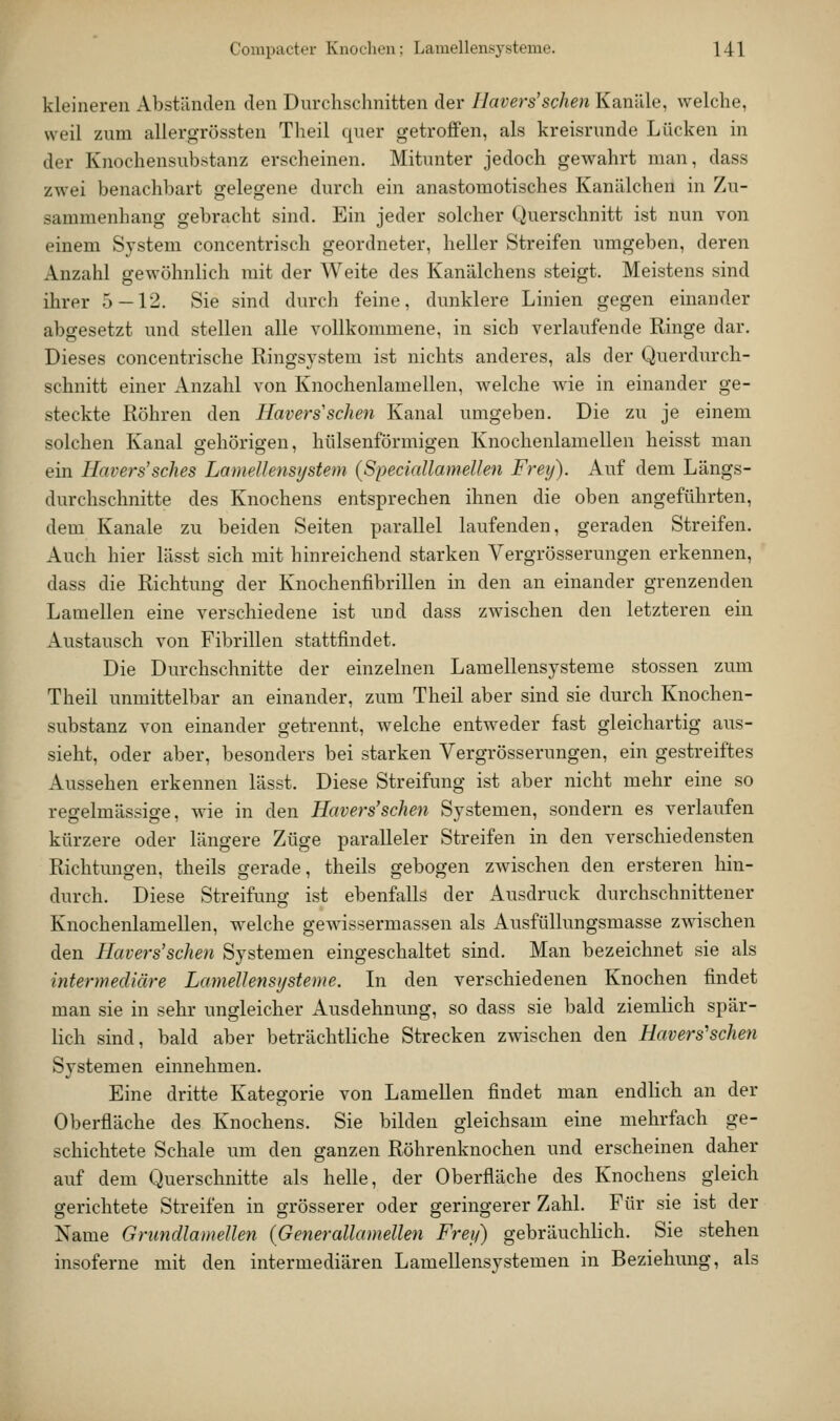 kleineren Abständen den Durchschnitten der Ilavers'sehen Kanäle, welche, weil zum allergrössten Theil quer getroffen, als kreisrunde Lücken in der Knochensubstanz erscheinen. Mitunter jedoch gewahrt man, dass zwei benachbart gelegene durch ein anastomotisches Kanälchen in Zu- sammenhang gebracht sind. Ein jeder solcher Querschnitt ist nun von einem System concentrisch geordneter, heller Streifen umgeben, deren Anzahl gewöhnlich mit der Weite des Kanälchens steigt. Meistens sind ihrer 5—12. Sie sind durch feine, dunklere Linien gegen einander abgesetzt und stellen alle vollkommene, in sich verlaufende Ringe dar. Dieses concentrische Ringsystem ist nichts anderes, als der Querdurch- schnitt einer Anzahl von Knochenlamellen, welche wie in einander ge- steckte Röhren den Havers'sehen Kanal umgeben. Die zu je einem solchen Kanal gehörigen, hülsenförmigen Knochenlamellen heisst man ein Havers'sches LanieUensystem {Speciallamellen Frey). Auf dem Längs- durchschnitte des Knochens entsprechen ihnen die oben angeführten, dem Kanäle zu beiden Seiten parallel laufenden, geraden Streifen. Auch hier lässt sich mit hinreichend starken Vergrösserungen erkennen, dass die Richtung der Knochenfibrillen in den an einander grenzenden Lamellen eine verschiedene ist und dass zwischen den letzteren ein Austausch von Fibrillen stattfindet. Die Durchschnitte der einzelnen Lamellensysteme stossen zum Theil unmittelbar an einander, zum Theil aber sind sie durch Knochen- substanz von einander getrennt, welche entweder fast gleichartig aus- sieht, oder aber, besonders bei starken Vergrösserungen, ein gestreiftes Aussehen erkennen lässt. Diese Streifung ist aber nicht mehr eine so regelmässige, wie in den Havers'sehen Systemen, sondern es verlaufen kürzere oder längere Züge paralleler Streifen in den verschiedensten Richtungen, theils gerade, theils gebogen zwischen den ersteren hin- durch. Diese Streifung ist ebenfalls der Ausdruck durchschnittener Knochenlamellen, welche gewissermassen als Ausfüllungsmasse zwischen den Havers'sehen Systemen eingeschaltet sind. Man bezeichnet sie als intermediäre Lamellensijsteme. In den verschiedenen Knochen findet man sie in sehr ungleicher Ausdehnung, so dass sie bald ziemHch spär- lich sind, bald aber beträchtliche Strecken zwischen den Havers'sehen Systemen einnehmen. Eine dritte Kategorie von Lamellen findet man endlich an der Oberfläche des Knochens. Sie bilden gleichsam eine mehrfach ge- schichtete Schale um den ganzen Röhrenknochen und erscheinen daher auf dem Querschnitte als helle, der Oberfläche des Knochens gleich gerichtete Streifen in grösserer oder geringerer Zahl. Für sie ist der Name Grundlamellen {Generallamellen Frey) gebräuchlich. Sie stehen insoferne mit den intermediären Lamellensystemen in Beziehung, als