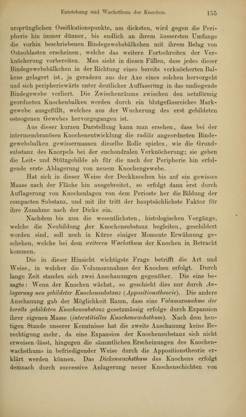 ursprünglichen Ossifikationspunkte, am dicksten, wird gegen die Peri- pherie hin immer dünner, bis endlich an ihrem äiissersten Umfange die vorhin bescliriebenen Bindegewebsbälkchen mit ihrem Belag von Osteoblasten erscheinen, welche das weitere Fortschreiten der Ver- knöcherung vorbereiten. Man sieht in diesen Fällen, dass jedes dieser Bindegewebsbälkchen in der Richtung eines bereits verknöcherten Bal- kens gelagert ist, ja geradezu aus der Axe eines solchen hervorgeht und .sich peripheriewärts unter deutlicher Auffaserung in das umliegende Bindegewebe verliert. Die Zwischenräume zwischen den netzförmig geordneten Kuocheubalken werden durch ein blutgefässreiches Mark- gewebe ausgefüllt, welches aus der Wucherung des erst gebildeten osteogenen Gewebes hervorgegangen ist. Aus dieser kurzen Darstellung kann man ersehen, dass bei der intermembranösen Knochenentwicklung die radiär angeordneten Binde- gewebsbalken gewissermassen dieselbe Rolle spielen, wie die Grund- substanz des Knorpels bei der enchondralen Verknöcherung; sie geben die Leit- und Stützgebilde ab für die nach der Peripherie hin erfol- gende erste Ablagerung von neuem Knochengewebe. Hat sich in dieser Weise der Deckknochen bis auf ein gewisses Maass nach der Fläche hin ausgebreitet, so erfolgt dann erst durch Auflagerung von Knochenlagen von dem Perioste her die Bildung der compacten Substanz, und mit ihr tritt der hauptsächlichste Faktor für ihre Zunahme nach der Dicke ein. Nachdem bis nun die wesentlichsten, histologischen Vorgänge, welche die Neubildung ^er Knochensubstanz begleiten, geschildert worden sind, soll noch in Kürze einiger Momente Erwähnung ge- schehen, welche bei dem weiteren Wachsthum der Knochen in Betracht kommen. Die in dieser Hinsicht wichtigste Frage betrifft die Art und Weise, in welcher die Volumszunahme der Knochen erfolgt. Durch lange Zeit standen sich zwei Anschauungen gegenüber. Die eine be- sagte: Wenn der Knochen wächst, so geschieht dies nur durch ^4?;- lagerung neu gebildeter Knochensiibstanz {Appositionstheorie). Die andere Anschauunor gab der Möglichkeit Raiun, dass eine Volumszunahme der bereits gebildeten Knochensuhstanz gesetzmässig erfolge durch Expansion ihrer eigenen Masse {interstitielles Knochenwachsthum). Nach dem heu- tigen Stande unserer Kenntnisse hat die zweite Anschauung keine Be- rechtigung mehr, da eine Expansion der Knochensubstanz sich nicht erweisen lässt, hingegen die sämmtlichen Erscheinungen des Knochen- wachsthums in befriedigender Weise durch die Appositionstheorie er- klärt werden können. Das Dickenu-achsthum des Knochens erfolgt demnach durch successive Anlagerung neuer Knochenschichten von