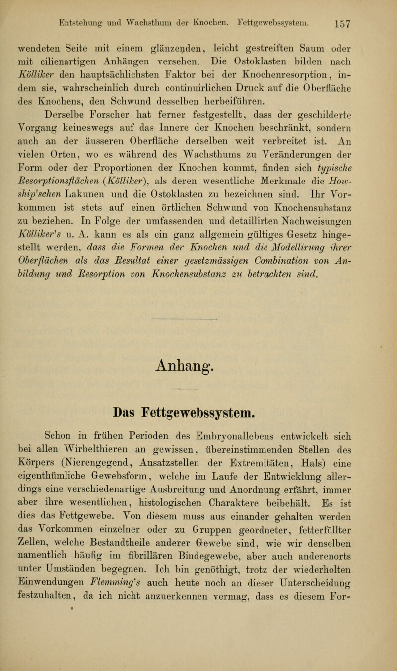 Entstehung und Wuch.sthuni der Knochen. Fettgewebssysteni. X57 wendeten Seite mit einem glänzenden, leicht gestreiften Saum oder mit cilienartigen Anhängen versehen. Die Ostokla.sten bilden nach Kölliker den hauptsächlichsten Faktor bei der Knochenresorption, in- dem sie, wahrscheinlich durch continuirlichen Druck auf die Oberfläche des Knochens, den Schwund desselben herbeiführen. Derselbe Forscher hat ferner festgestellt, dass der gescliilderte Vorgang keineswegs auf das Innere der Knochen beschränkt, sondern auch an der äusseren Oberfläche derselben weit verbreitet ist. An vielen Orten, wo es während des Wachsthums zu Veränderungen der Form oder der Proportionen der Knochen kommt, finden sich typische Resorptionsflächen {Kölliker)^ als deren wesentliche Merkmale die How- ship'schen Lakunen und die Ostoklasten zu bezeichnen sind. Ihr Vor- kommen ist stets auf einen örtlichen Schwand von Knochensubstanz zu beziehen. In Folge der umfassenden und detaillirten Nachweisungen Kölliker''s u. A. kann es als ein ganz allgemein gültiges Gesetz hinge- stellt werden, dass die Formen der Knochen und die Modellirung ihrer Oberflächen als das Resultat einer gesetzmässigen Comhination von An- bildung und Resorption von Knochensubstanz zu betrachten sind. Anhang. Das Fettgewebssystem. Schon in frühen Perioden des Embryonallebens entwickelt sich bei allen Wirbelthieren an gewissen, übereinstimmenden Stellen des Körpers (Nierengegend, Ansatzstellen der Extremitäten, Hals) eine eigenthümliche Gewebsform, welche im Laufe der Entwicklung aller- dings eine verschiedenartige Ausbreitung und Anordnung erfährt, immer aber ihre wesenthchen, histologischen Charaktere beibehält. Es ist dies das Fettgewebe. Von diesem muss aus einander gehalten werden das Vorkommen einzelner oder zu Gruppen geordneter, fetterfüllter Zellen, welche Bestandtheile anderer Gewebe sind, wie wir denselben namentlich häufig im fibrillären Bindegewebe, aber auch anderenorts unter Umständen begegnen. Ich bin genöthigt, trotz der Aviederholten Einwendungen Flemming''s auch heute noch an dieser Unterscheidung festzuhalten, da ich nicht anzuerkennen vermag, dass es diesem For-