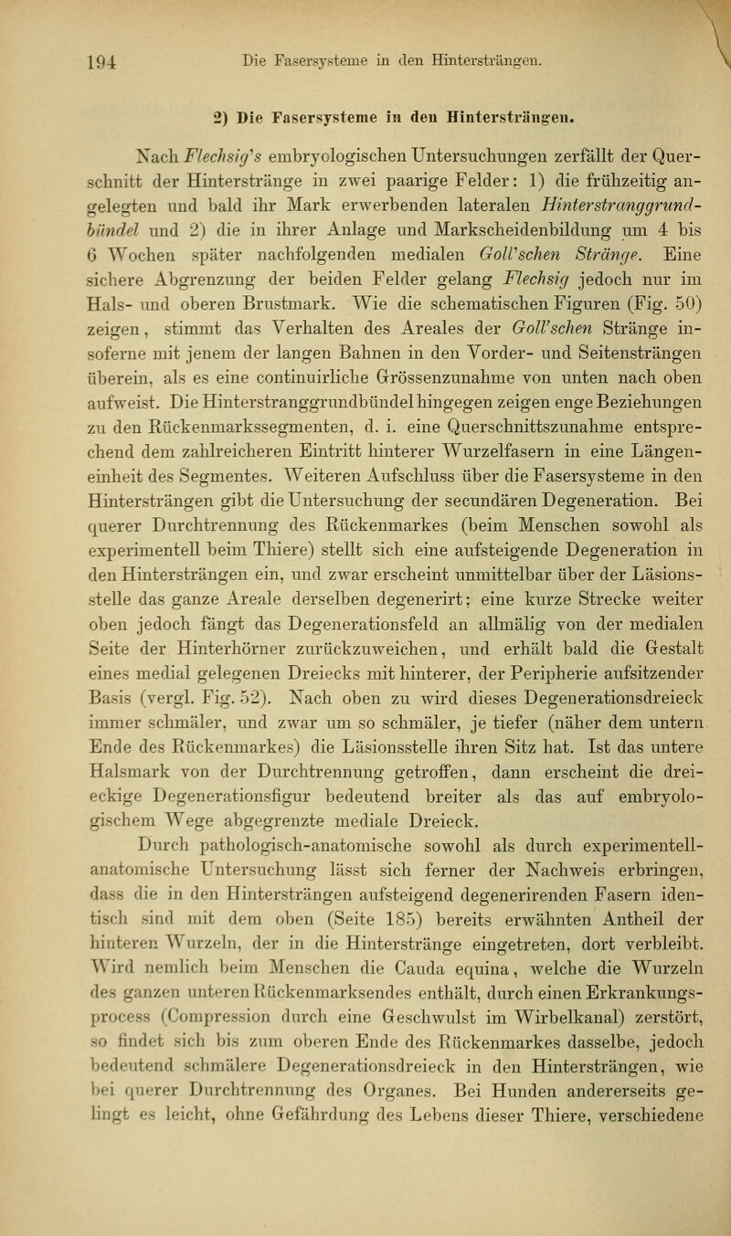 2) Die Fasersysteme in den Hintersträng-en. Nach Flechsig''s embryologischen Untersucliungen zerfällt der Quer- schnitt der Hinterstränge in zwei paarige Felder: 1) die frühzeitig an- gelegten und bald ihr Mark erwerbenden lateralen Hinterstranggrund- hilndel und 2) die in ihrer Anlage und Markscheidenbildung um 4 bis 6 Wochen später nachfolgenden medialen GoWschen Stränge. Eine sichere Abgrenzung der beiden Felder gelang Flechsig jedoch nur im Hals- und oberen Brustmark. Wie die schematischen Figuren (Fig. 50) zeigen, stimmt das Verhalten des Areales der GoWschen Stränge in- soferne mit jenem der langen Bahnen in den Vorder- und Seitensträngen überein, als es eine continuirliche Grössenzunahme von unten nach oben aufweist. Die Hinterstranggrundbündel hingegen zeigen enge Beziehungen zu den Rückenmarkssegmenten, d. i. eine Querschnittszunahme entspre- chend dem zahlreicheren Eintritt hinterer Wurzelfasern in eine Längen- einheit des Segmentes. Weiteren Aufschluss über die Fasersysteme in den Hintersträngen gibt die Untersuchung der secundären Degeneration. Bei querer Durchtrennung des Rückenmarkes (beim Menschen sowohl als experimentell beim Thiere) stellt sich eine aufsteigende Degeneration in den Hintersträngen ein, und zwar erscheint unmittelbar über der Läsions- stelle das ganze Areale derselben degenerirt; eine kurze Strecke weiter oben jedoch fängt das Degenerationsfeld an allmälig von der medialen Seite der Hinterhörner zurückzuweichen, und erhält bald die Gestalt eines medial gelegenen Dreiecks mit hinterer, der Peripherie aufsitzender Basis (vergl. Fig. 52). Nach oben zu wird dieses Degenerationsdreieck immer schmäler, und zwar um so schmäler, je tiefer (näher dem untern Ende des Rückenmarkes) die Läsionsstelle ihren Sitz hat. Ist das untere Halsmark von der Durchtrennung getroffen, dann erscheint die drei- eckige Degenerationsfigur bedeutend breiter als das auf embryolo- gischem Wege abgegrenzte mediale Dreieck. Durch pathologisch-anatomische sowohl als durch experimentell- anatomische Untersuchung lässt sich ferner der Nachweis erbringen, dass die in den Hintersträngen aufsteigend degenerirenden Fasern iden- tisch sind mit dem oben (Seite 185) bereits erwähnten Antheil der hinteren Wurzeln, der in die Hinterstränge eingetreten, dort verbleibt. Wird nemlich beim Menschen die Cauda equina, welche die Wurzeln des ganzen unteren Rückenmarksendes enthält, durch einen Erkrankungs- process (Compression durch eine Geschwulst im Wirbelkanal) zerstört, so findet sich bis zum oberen Ende des Rückenmarkes dasselbe, jedoch bedeutend schmälere Degenerationsdreieck in den Hintersträngen, wie bei querer Durchtrennung des Organes. Bei Hunden andererseits ge- lingt es leicht, ohne Gefährdung des Lebens dieser Thiere, verschiedene