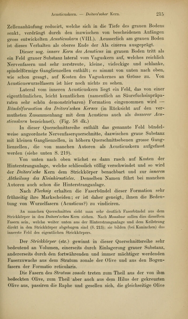 Zellenanhtlufung rediicirt, welche sich in die Tiefe des grauen Bodens senkt, verdrängt durch den inzwischen von bescheidenen Anfängen gross entwickelten Acusticuskern (VlIL). Aeusserlich am grauen Boden ist dieses Verhalten als oberes Ende der Ala cinerea ausgeprägt. Dieser sog. innere Kern des Acusticus im grauen Boden tritt als ein Feld grauer Substanz lateral vom Vaguskern auf, welches reichlich Nervenfasern und sehr zerstreute; kleine, vieleckige und schlanke, spindelförmige Ganglienzellen enthält; es nimmt von unten nach oben, wie schon gesagt, auf Kosten des Vaguskernes an Grösse zu. Von Acusticuswurzelfasern ist hier noch nichts zu sehen. Lateral vom inneren Acusticuskern liegt ein Feld, das von einer eigenthümlichen, leicht kenntlichen (namentlich an Säurefuchsinpräpa- raten sehr schön demonstrirbaren) Formation eingenommen wird — Bündelformatlon des Deiters'sehen Kernes (in Rücksicht auf den ver- mutheten Zusammenhang mit dem Acusticus auch als äusserer Acu- sticuskern bezeichnet). (Fig. 58 dk.) In dieser Querschnittsreihe enthält das genannte Feld bündel- weise angeordnete Nervenfaserquerschnitte, dazwischen graue Substanz mit kleinen Ganglienzellen, in höhern Querschnittsebenen grosse Gang- lienzellen, die von manchen Autoren als Acusticuskern aufgefasst werden (siehe unten S. 219). Von unten nach oben wächst es dann rasch auf Kosten der Hinterstranganlage, welche schliesslich völlig verschwindet und so wird der Deiters'sche Kern dem Strickkörper benachbart und zur inneren Abtheilung des Kleinhirnstieles. Denselben Namen führt bei manchen Autoren auch schon die Hinterstranganlage. Nach Flechsig erhalten die Faserbündel dieser Formation sehr frühzeitig ihre Markscheiden; er ist daher geneigt, ihnen die Bedeu- tung von Wurzelfasern (Acusticus?) zu vindiciren. An manchen Querschnitten sieht man sehr deutlich Faserbündel aus dem Strickkörper in den Deiters'sehen Kern ziehen. Nach Monakow sollen dies dieselben Fasern sein, welche weiter unten aus der Hinterstranganlage und dem Keilstrang direkt in den Strickkörper abgebogen sind (S. 213); sie bilden (bei Kaninchen) das innerste Feld des eigentlichen Strickkörpers. Der Strickkörper (str.) gewinnt in dieser Querschnittsreihe sehr bedeutend an Volumen, einerseits durch Einlagerung grauer Substanz, andererseits durch den fortwährenden und immer mächtiger werdenden Faserzuwachs aus dem Stratum zonale der Olive und aus den Bogen- fasern der Formatio reticularis. Die Fasern des Stratum zonale treten zum Theil aus der von ihm bedeckten Olive, zum Theil aber auch aus dem Hilus der gekreuzten Olive aus, passiren die Raphe und gesellen sich, die gleichseitige Olive