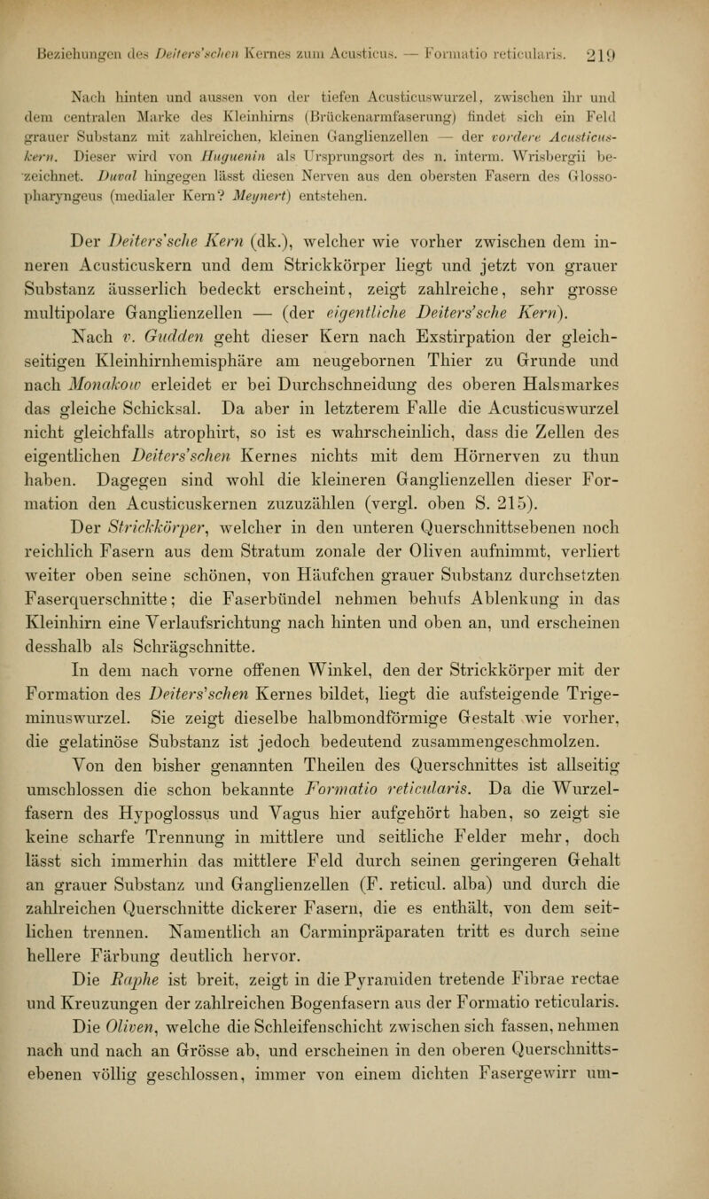 Beziehungen de.s Deiters'fchcii Kernes zum Acusticu.s. — Fornuitio reticularis. 210 Nuch hinten und aussen von iler tiefen Acusticuswurzel, zwischen ihr und dem centralen Marke des Kleinlürns (Brückenarmfaserung) findet sich ein Feld grauer Substanz mit zahlreichen, kleinen Ganglienzellen — der vordere Acusticus- kerii. Dieser wird von Hiiguenin als Ursprungsort des n. interm. Widsbergii be- zeichnet. Duval hingegen lässt diesen Nerven aus den obersten Fasei'n des Glosso- pharyngeus (medialer Kern? Meynert) entstehen. Der Deifers'sche Kern (dk.), welcher wie vorher zwischen dem in- neren Acusticuskern und dem Strickkörper liegt imd jetzt von grauer Substanz äusserlich bedeckt erscheint, zeigt zahlreiche, sehr grosse multipolare Ganglienzellen — (der eigentliche Deiters'sche Kern). Nach V. Gudden geht dieser Kern nach Exstirpation der gleich- seitigen Kleinhirnhemisphäre am neugebornen Thier zu Grunde und nach Monakoiv erleidet er bei Durchschneidung des oberen Halsmarkes das o'leiche Schick.sal. Da aber in letzterem Falle die Acusticuswurzel nicht gleichfalls atrophirt, so ist es wahrscheinlich, dass die Zellen des eigentlichen Deiters'schen Kernes nichts mit dem Hörnerven zu thun haben. Dagegen sind wohl die kleineren Ganglienzellen dieser For- mation den Acusticuskernen zuzuzählen (vergl. oben S. 215). Der Strickkörper^ welcher in den unteren Querschnittsebenen noch reichlich Fasern aus dem Stratum zonale der Oliven aufnimmt, verliert weiter oben seine schönen, von Häufchen grauer Substanz durchsetzten Faserquerschnitte; die Faserbündel nehmen behufs Ablenkimg in das Kleinhirn eine Verlaufsrichtung nach hinten und oben an, und erscheinen desshalb als Schrägschnitte. In dem nach vorne offenen Winkel, den der Strickkörper mit der Formation des Deiters'schen Kernes bildet, liegt die aufsteigende Trige- minuswurzel. Sie zeigt dieselbe halbmondförmige Gestalt wie vorher, die gelatinöse Substanz ist jedoch bedeutend zusammengeschmolzen. Von den bisher genannten Theilen des Querschnittes ist allseitig umschlossen die schon bekannte Formatio reticularis. Da die Wurzel- fasern des Hypoglossus und Vagus hier aufgehört haben, so zeigt sie keine scharfe Trennung in mittlere und seitliche Felder mehr, doch lässt sich immerhin das mittlere Feld durch seinen geringeren Gehalt an grauer Substanz und Ganglienzellen (F. reticul. alba) und durch die zahlreichen Querschnitte dickerer Fasern, die es enthält, von dem seit- lichen trennen. Namentlich an Carminpräparaten tritt es durch seine hellere Färbung deutlich hervor. Die Raphe ist breit, zeigt in die Pyramiden tretende Fibrae rectae und Kreuzungen der zahlreichen Bogenfasern aus der Formatio reticularis. Die Oliven., welche die Schleifen schiebt zwischen sich fassen, nehmen nach und nach an Grösse ab, und erscheinen in den oberen Querschnitts- ebenen völlig geschlossen, immer von einem dichten Fasergewirr um-