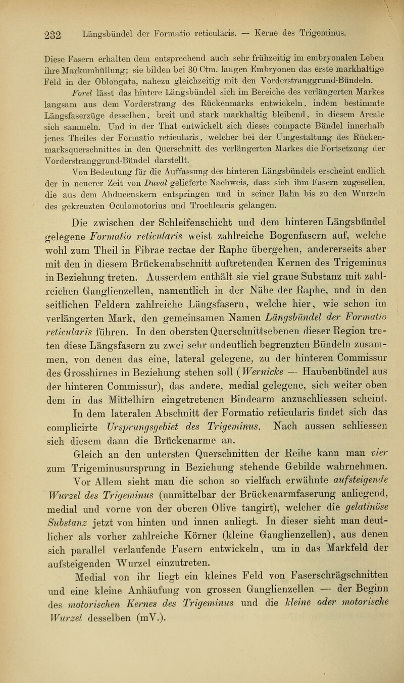 Diese Fasern erhalten dem entsprechend auch sehr frühzeitig im embryonalen Leben ihre Markumhüllung; sie bilden bei 30 Ctm. langen Embryonen das erste markhaltige Feld in der Oblongata, nahezu gleichzeitig mit den Vorderstranggrund-Bündeln. Forel lässt das hintere Längsbündel sich im Bereiche des verlängerten Markes langsam aus dem Vorderstrang des Rückenmarks entwickeln, indem bestimmte Längsfaserzüge desselben, breit und stark markhaltig bleibend, in diesem Areale sich sammeln. Und in der That entwickelt sich dieses compacte Bündel innerhalb jenes Theiles der Formatio reticularis, welcher bei der Umgestaltung des Rücken- marksquerschnittes in den Querschnitt des verlängerten Markes die Fortsetzung der Vorderstranggrund-Bündel darstellt. Von Bedeutung für die Auffassung des hinteren Längsbündels erscheint endlich der in neuerer Zeit von Duval gelieferte Nachweis, dass sich ihm Fasern zugesellen, die aus dem Abducenskern entspringen und in seiner Bahn bis zu den Wurzeln des gekreuzten Oculomotorius und Trochlearis gelangen. Die zwischen der ScUeifenschiclit und dem hinteren Längsbündel gelegene Formatio reticularis weist zahlreiche Bogenfasern auf, welche wohl zum Theil in Fibrae rectae der Raphe übergehen, andererseits aber mit den in diesem Brückenabschnitt auftretenden Kernen des Trigeminus in Beziehung treten. Ausserdem enthält sie viel graue Substanz mit zahl- reichen Ganglienzellen, namentlich in der Nähe der Raphe, und in den seitlichen Feldern zahlreiche Längsfasern, welche hier, wie schon im verlängerten Mark, den gemeinsamen Namen Längsbündel der Formatio reticularis führen. In den obersten Querschnittsebenen dieser Region tre- ten diese Längsfasern zu zwei sehr undeutlich begrenzten Bündeln zusam- men, von denen das eine, lateral gelegene^ zu der hinteren Commissur des Grosshirnes in Beziehung stehen sollXWernicke — Haubenbündel aus der hinteren Commissur), das andere, medial gelegene, sich weiter oben dem in das Mittelhirn eingetretenen Bindearm anzuschliessen scheint. In dem lateralen Abschnitt der Formatio reticularis findet sich das complicirte Ursprungsgebiet des Trigeminus. Nach aussen schliessen sich diesem dann die Brückenarme an. Gleich an den untersten Querschnitten der Reihe kann man vier zum Trigeminusursprung in Beziehung stehende Gebilde wahrnehmen. Vor Allem sieht man die schon so vielfach erwähnte aufsteigende Wurzel des Trigeminus (unmittelbar der Brückenarmfaserung anliegend, medial und vorne von der oberen Olive tangirt), welcher die gelatinöse Substanz jetzt von hinten und innen anliegt. In dieser sieht man deut- licher als vorher zahlreiche Körner (kleine Ganglienzellen), aus denen sich parallel verlaufende Fasern entwickeln, um in das Markfeld der aufsteigenden Wurzel einzutreten. Medial von ihr liegt ein kleines Feld von Faserschrägschnitten und eine kleine Anhäufung von grossen Ganglienzellen — der Beginn des motorischen Kernes des Trigeminus und die kleine oder motorische Wurzel desselben (mV.).