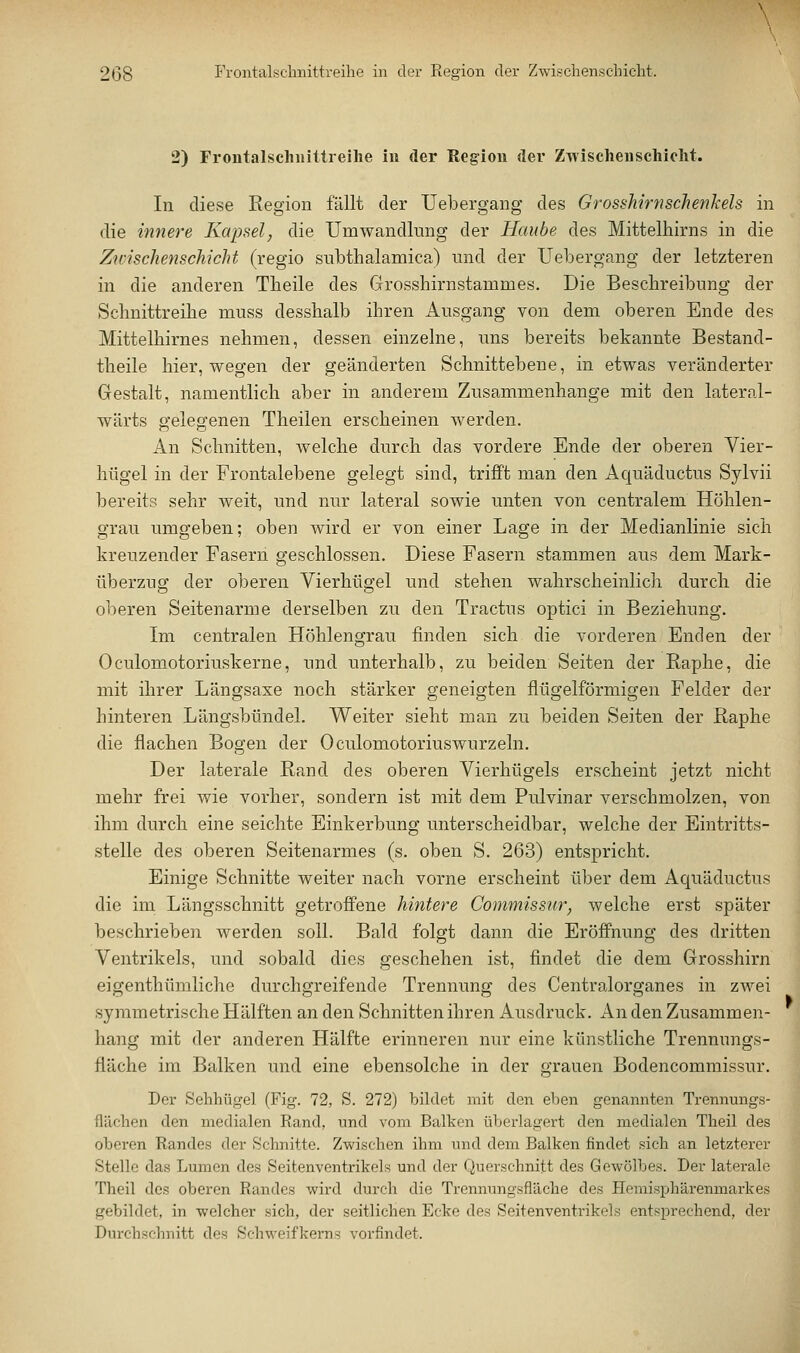 2) Frontalschiiittreihe in der Region der Zwischenschicht. In diese Region fällt der Uebergang des Grosshirnschenkels in die innere Kapsel, die Umwandlung der Haube des Mittelhirns in die Zwischenschicht (regio snbthalamica) und der Uebergang der letzteren in die anderen Tbeile des Grosshirnstammes. Die Beschreibung der Schnittreibe muss desshalb ihren Ausgang von dem oberen Ende des Mittelhirnes nehmen, dessen einzelne, uns bereits bekannte Bestand- theile hier, wegen der geänderten Schnittebene, in etwas veränderter Gestalt, namentlich aber in anderem Zusammenhange mit den lateral- wärts gelegenen Theilen erscheinen werden. An Schnitten, Avelche durch das vordere Ende der oberen Vier- hügel in der Frontalebene gelegt sind, trifft man den Aquäductus Sylvii bereits sehr weit, und nur lateral sowie unten von centralem Höhlen- grau umgeben; oben wird er von einer Lage in der Medianlinie sich kreuzender Fasern geschlossen. Diese Fasern stammen aus dem Mark- überzug der oberen Vierhügel und stehen wahrscheinlich durch die oberen Seitenarme derselben zu den Tractus optici in Beziehung. Im centralen Höhlengrau finden sich die vorderen Enden der Oculomotoriuskerne, und unterhalb, zu beiden Seiten der Raphe, die mit ihrer Längsaxe noch stärker geneigten flügeiförmigen Felder der hinteren Längsbündel. Weiter sieht man zu beiden Seiten der Raphe die flachen Bogen der Oculomotoriuswurzeln. Der laterale Rand des oberen Vierhügels erscheint jetzt nicht mehr frei wie vorher, sondern ist mit dem Pulvinar verschmolzen, von ihm durch eine seichte Einkerbung unterscheidbar, welche der Eintritts- stelle des oberen Seitenarmes (s. oben S. 263) entspricht. Einige Schnitte weiter nach vorne erscheint über dem Aquäductus die im Längsschnitt getroffene hintere Commissur, welche erst später beschrieben werden soll. Bald folgt dann die Eröffnung des dritten Ventrikels, und sobald dies geschehen ist, findet die dem Grosshirn eigenthümliche durchgreifende Trennung des Centralorganes in zwei symmetrische Hälften an den Schnitten ihren Ausdruck. An den Zusammen- hang mit der anderen Hälfte erinneren nur eine künstliche Trennungs- fläche im Balken und eine ebensolche in der grauen Bodencommissur. Der Sehhügel (Fig. 72, S. 272) bildet mit den eben genannten Trennungs- flilchen den medialen Rand, und vom Balken überlagert den medialen Theil des oberen Randes der Schnitte. Zwischen ihm und dem Balken findet sich an letzterer Stelle das Lumen des Seitenventrikels und der Querschnitt des Gewölbes. Der laterale Theil dos oberen Randes wird durch die Trennungsfläche des Hemisphärenmarkes gebildet, in welcher sich, der seitlichen Ecke des Seitenventrikels entsprechend, der Durchschnitt des Schweifkerns vorfindet.