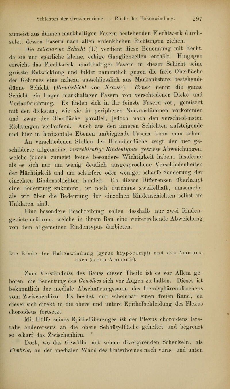 zumeist aus dünnen markhaltigen Fasern bestehenden Flechtwerk durch- setzt, dessen Fasern nach allen erdenklichen Richtungen ziehen. Die zellenarme Schicht (1.) verdient diese Benennung mit Recht, da sie nur spärliche kleine, eckige Ganglienzellen enthält. Hingegen erreicht das Flechtwerk markhaltiger Fasern in dieser Schicht seine grösste Entwicklung und bildet namentlich gegen die freie Oberfläche des Gehirnes eine nahezu ausschliesslich aus Marksubstanz bestehende dünne Schicht {Bandschicht von Krause). Exner nennt die ganze Schicht ein Lager markhaltiger Fasern von verschiedener Dicke und Verlaufsrichtung. Es finden sich in ihr feinste Fasern vor, gemischt mit den dicksten, wie sie in peripheren Nervenstäramen vorkommen und zwar der Oberfläche parallel, jedoch nach den verschiedensten Richtungen verlaufend. Auch aus den inneren Schichten aufsteigende und hier in horizontale Ebenen umbiegende Fasern kann man sehen. An verschiedenen Stellen der Hirnoberfläche zeigt der hier ge- schilderte allgemeine, vierschichtige Findentypus gewisse Abweichungen, welche jedoch zumeist keine besondere Wichtigkeit haben, insoferne als es sich nur um wenig deutlich ausgesprochene Verschiedenheiten der Mächtigkeit und um schärfere oder weniger scharfe Sonderung der einzelnen Rindenschichten handelt. Ob diesen Differenzen überhaupt eine Bedeutung zukommt, ist noch durchaus zweifelhaft, umsomehr, als wir über die Bedeutung der einzelnen Rindenschichten selbst im Unklaren sind. Eine besondere Beschreibung sollen desshalb nur zwei Rinden- gebiete erfahren, welche in ihrem Bau eine weitergehende Abweichung von dem allgemeinen Rindentypus darbieten. Die Rinde der Hakenwindung (gyrus liippocampi) und das Ammons. hörn (cornu Ammonis). Zum Verständniss des Baues dieser Theile ist es vor Allem ge- boten, die Bedeutung des Gewölbes sich vor Augen zu halten. Dieses ist bekanntlich der mediale Abschnürungssaum des Hemisphärenbläschens vom Zwischenhirn. Es besitzt nur scheinbar einen freien Rand, da dieser sich direkt in die obere und untere Epithelbekleidung des Plexus choroideus fortsetzt. Mit Hülfe seines Epithelüberzuges ist der Plexus choroideus late- ralis andererseits an die obere Sehhügelfläche geheftet und begrenzt so scharf das Zwischenhirn. Dort, wo das Gewölbe mit seinen divergirenden Schenkeln, als Fimbria, an der medialen Wand des Unterhornes nach vorne und unten