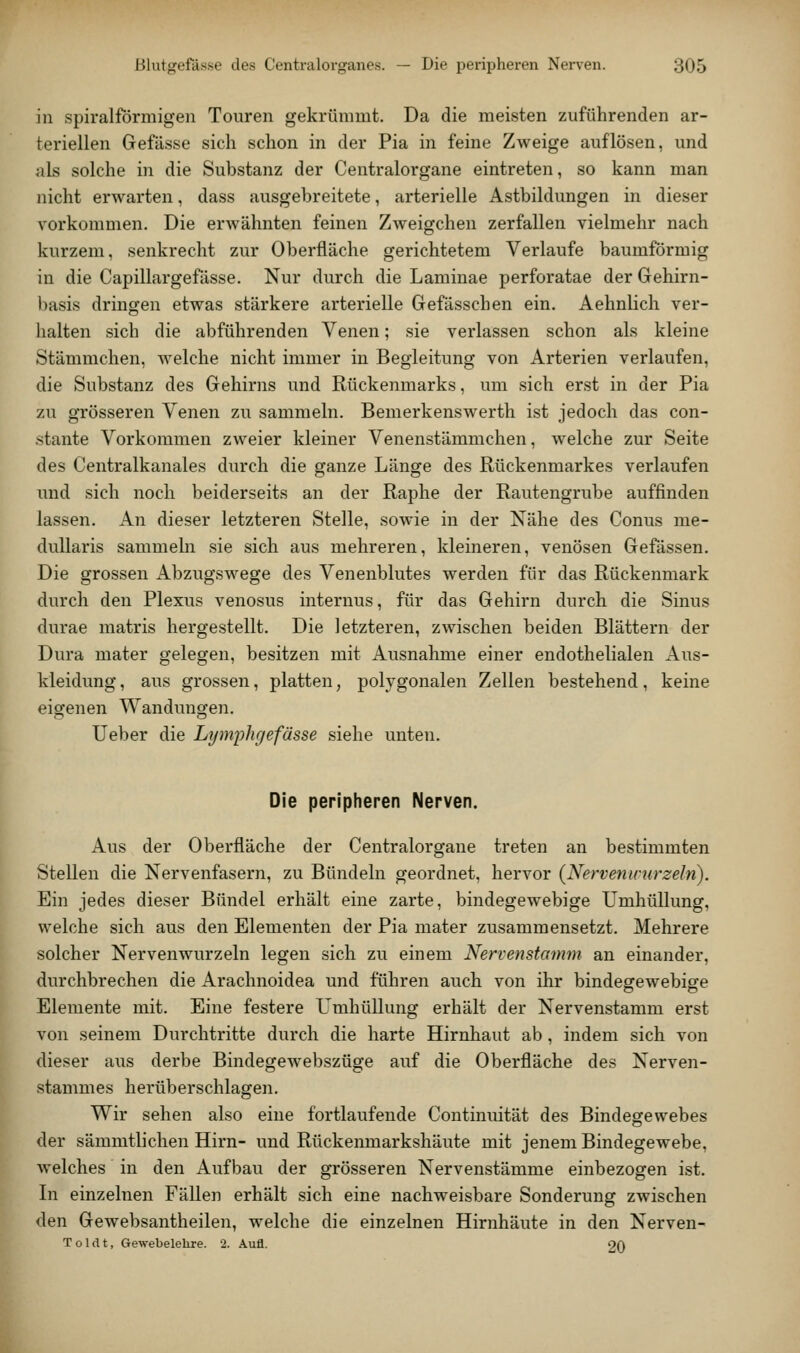 in spiralförmigen Touren gekrümmt. Da die meisten zuführenden ar- teriellen Gefilsse sich schon in der Pia in feine Zweige auflösen, und als solche in die Substanz der Centralorgane eintreten, so kann man nicht erwarten, dass ausgebreitete, arterielle Astbildungen in dieser vorkommen. Die erwähnten feinen Zweigchen zerfallen vielmehr nach kurzem, senkrecht zur Oberfläche gerichtetem Verlaufe baumförmig in die Capillargefässe. Nur durch die Laminae perforatae der Gehirn- liasis dringen etwas stärkere arterielle Gefässchen ein. Aehnlich ver- halten sich die abführenden Venen; sie verlassen schon als kleine Stämmchen, welche nicht immer in Begleitung von Arterien verlaufen, die Substanz des Gehirns und Rückenmarks, um sich erst in der Pia zu grösseren Venen zu sammeln. Bemerkenswerth ist jedoch das con- stante Vorkommen zweier kleiner Venenstämmchen, welche zur Seite des Centralkanales durch die sranze Länge des Rückenmarkes verlaufen und sich noch beiderseits an der Raphe der Rautengrube auffinden lassen. An dieser letzteren Stelle, sowie in der Nähe des Conus me- duUaris sammebi sie sich aus mehreren, kleineren, venösen Gefässen. Die grossen Abzugswege des Venenblutes werden für das Rückenmark durch den Plexus venosus internus, für das Gehirn durch die Sinus durae matris hergestellt. Die letzteren, zwischen beiden Blättern der Dura mater gelegen, besitzen mit Ausnahme einer endothelialen Aus- kleidung, aus grossen, platten, polygonalen Zellen bestehend, keine eigenen Wandungen. Ueber die Lt/mi^hgefasse siehe unten. Die peripheren Nerven. Aus der Oberfläche der Centralorgane treten an bestimmten Stellen die Nervenfasern, zu Bündeln geordnet, hervor {Nervenirurzeln). Ein jedes dieser Bündel erhält eine zarte, bindegewebige Umhüllung, welche sich aus den Elementen der Pia mater zusammensetzt. Mehrere solcher Nervenwurzeln legen sich zu einem Nervenstomm an einander, durchbrechen die Arachnoidea und führen auch von ihr bindegewebige Elemente mit. Eine festere Umhüllung erhält der Nervenstamm erst von seinem Durchtritte durch die harte Hirnhaut ab, indem sich von dieser aus derbe Bindegewebszüge auf die Oberfläche des Nerven- stammes herüberschlagen. Wir sehen also eine fortlaufende Continuität des Bindegewebes der sämmtlichen Hirn- und Rückenmarkshäute mit jenem Bindegewebe, Avelches in den Aufbau der grösseren Nervenstämme einbezogen ist. In einzelnen Fällen erhält sich eine nachweisbare Sonderung zwischen den Gewebsantheilen, welche die einzelnen Hirnhäute in den Nerven- Toldt, Gewebelehre. 2. Aufl. 20