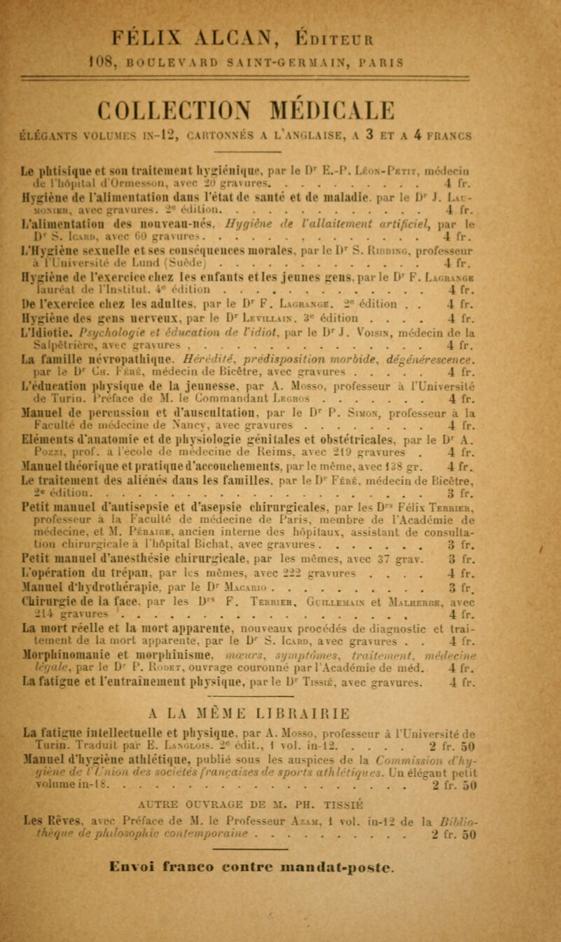 FELIX AU: W. Éditeur 108, B >CLBV VRD s \ [HT-G ER M \ IN, P \ COLLECTION MÉDICALE MKS IX-12, CANTONNÉS V L'aNGLAISB. A 3 BT A 4 l . Le phtisique el son traitement hygiénique, par le I»' B.-P. de l'hôpital d'( Irmes I ne de l'alimentation dans l'état de santé et de maladif par : D I '•• Lires. . édil ion L'alimentation des nouveau-nés, H ■• Vaïlaitn l> 5. ires I L'Hygiène sexuelle et ses conséquences m maies, par le Dr S. Ridbikg, pro .i I I niversité de Lund Suède 4 fr. Dygiène de l'exercice chez les enfanta et les jeunes gens, par le lv I•'. I lauréat de l'Institut. i édition 4 fr. De l'exercice ehes les adultes, par le l> i . Uon . . 4 fr. Rygiène des gens nerveux, par le Dr Leviu.au*. 3* édition .... i 1,Idiotie. Psycho ■■■. e l'idiot, par le DrJ. Voisin, médecin de la .me- 4 fr. Lfl Famille névropathiqne. // . prédisposition morbide, dégénérescence. par le lr Ch. I ■ ■ lecin de Bicêtre, avec gravures 4 fr. L'éducation physique de la jeunesse, par A. Mosso, professeur à l'Uni ice de M. le Commandant 4 fr. Manuel de percussion et d'auscultation, par le D1 P. Sm ■•. professeur à la mes 4 fr. Eléments d'anatomie et de physiologie génitales et obstétricales, parle I» A. P ■. prof, .i médecine de Reims. - . 4 fr. Manuel théorique et pratique d'accouchements, parle même, avec 138 gr. 4 fr. Le traitement des aliène- dans les familles, par leD' Péhé, médecin de Licètre, lition Petit manuel d'antisepsie et d'asepsie ehirurgicales, par les D ■ Félix Terrier. Faculté de médecine «le Paris, membre de l'Académie de ure. ancien interne de- hôpitaux, assistant de consulta- tion chirurgii aie à [hôpital Dicliat. avec - 3 fr. Petit manuel d'anesthésie chirurgicale, par les mêmes, avec 37 grav. L'opération du trépan, par I - mêmes, a : 222 gravures . . . . 4 fr. Manuel d'hydrothérapie, parle Dr Ma.ca.rjo 3 fr, Chirurgie de la face, par les D> F. Terrier, Guli.em.un et Malherbb, 4 fr. La mort réelle et la mort apparente, nom eaux procédés de diagnostic et trai- nt de la mort apparente, par le lJr S. Icard, avec gravures . . 4 fr. Morphinomanie et morphiuisme, tr le D P. K'idet, ouvrage couronné par l'Académie de méd. 4 fr. La fatigue et l'entraînement physique, parle 1> Trasni, avec gravures. 4 fr. A LA Ml.M i: LIBRAIRIE La fatigue intellectuelle et physique, par A. Mosso, professeur à l'Université de Turin J« lit., 1 vol. in-12 2 Manuel d'hygiène athlétique, publié sous les auspices de la t LU élégai volume in-1; 2 fr. 50 AUTRE OUVRAGE DE M. PH. T: • M. le Pi l roi. in-12 de la / ■> fr. 50 Euvoi franco contre mandat-poste