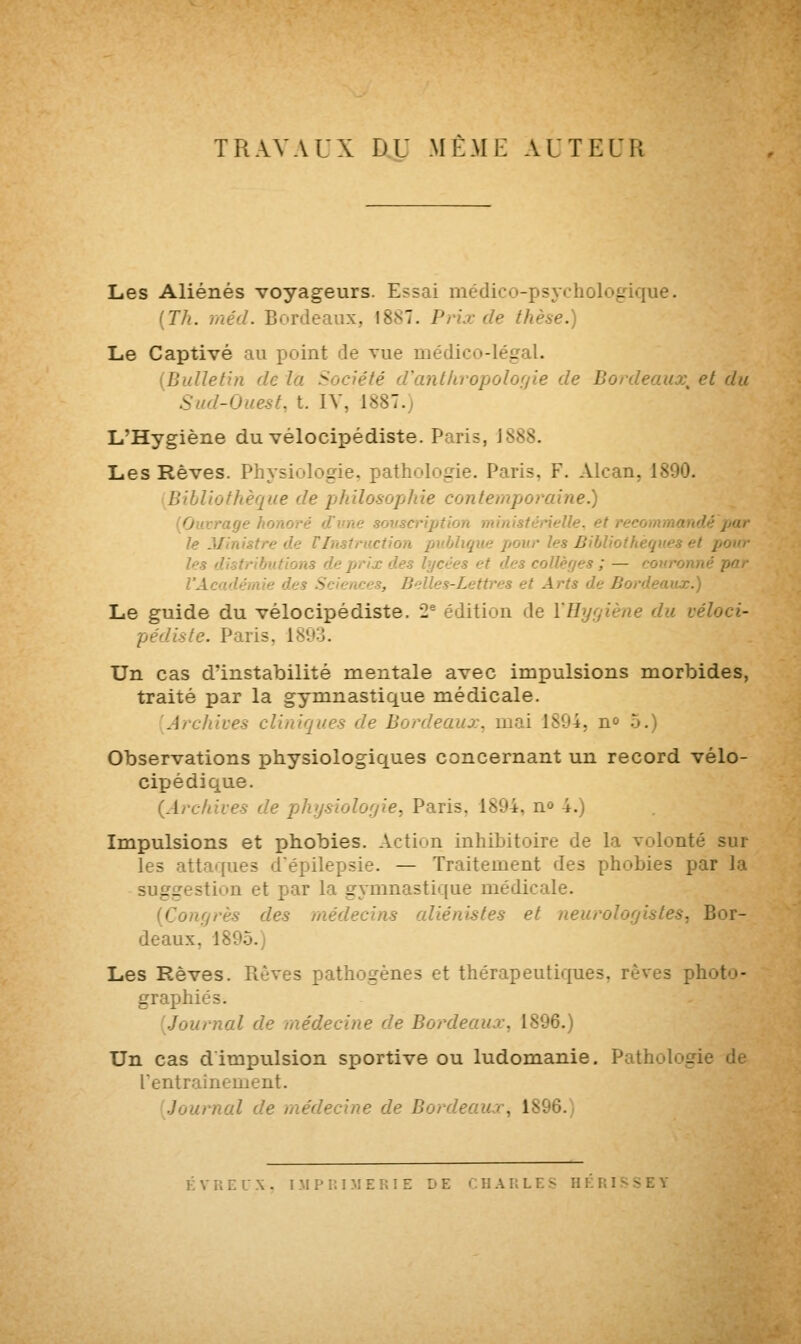 TRAVAUX DU MÊME AUTEUR Les Aliénés voyageurs. Essai médico-psychologique. (Th. méd. Bordeaux. I8n~. Prix de thèse.) Le Captivé au point de vue médico-légal. (Bulletin de l'a Société d'anthropolof/ie de Bordeaux, et du Sud-Ouest, t. IV. 1887. L'Hygiène du vélocipédiste. Paris, J 888. Les Rêves. Physiologie, pathologie. Paris, F. Alcan. 1 Ibliothèque de philosophie contemporaine.) rage hono itnisténelle. et r lé par te Ministre d ction publique pour les Bibliothèques et pour les ms de prix des lycées et des collèges ; — cou l'Ai - , Belles-Lettres et Arts d •x.) Le guide du vélocipédiste. 2e édition de l'Hygiène du véloci- pédiste. Paris, 1 Un cas d'instabilité mentale avec impulsions morbides, traité par la gymnastique médicale. [Archives clinique* de Bordeaux, mai 1894, n° 5.) Observations physiologiques concernant un record vélo- cipédique. {Archives de physiologie, Paris. 1894. n° 4.) Impulsions et phobies. Action inhibitoire de la volonté sur les attaques d'épilepsie. — Traitement des phobies par Ja suggestion et par la çrymnastique médicale. grès des médecins aliénistes et neuro ■ Bor- deaux. 1895. Les Rêves. Rêves pathogènes et thérapeutiques, rêves ph graphies; Journal de médecine de Bordeaux, 1896.) Un cas d'impulsion sportive ou ludomanie. Pathologie de l'entraînement. Journal de médecine de Bordeaux, 181 KY Un IX. IMPRIME E CHARLES HERISSE*