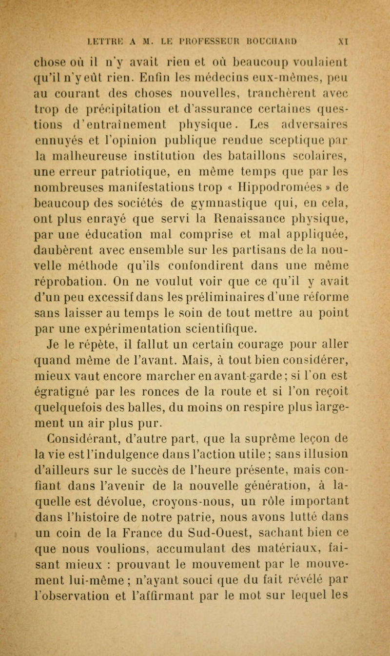 chose où il n'y avait rien et où beaucoup voulaient qu'il n'yeùi rien. Enfin les médecins eux-mêmes, peu nu couranl des choses nouvelles, tranchèrent avec trop de précipitation et d'assurance certaines ques- tions d'entraînement physique. Les adversaires ennuyés el l'opinion publique rendue sceptique par la malheureuse institution des bataillons scolaires, une erreur patriotique, en même temps que par les nombreuses manifestations Irop « Hippodromées » de beaucoup des sociétés de gymnastique qui, en cela, ont plus enrayé que servi la Renaissance physique, par une éducation mal comprise et mal appliquée, daubèrent avec ensemble sur les partisans de la nou- velle méthode qu'ils confondirent dans une même réprobation. On ne voulut voir que ce qu'il y avait d'un peu excessif dans les préliminaires d'une réforme sans laisser au temps le soin de tout mettre au point par une expérimentation scientifique. Je le répète, il fallut un certain courage pour aller quand même de l'avant. Mais, à tout bien considérer, mieux vaut encore marcher en avant garde; si l'on est égratigné par les ronces de la route et si l'on reçoit quelquefois des balles, du moins on respire plus large- ment un air plus pur. Considérant, d'autre part, que la suprême leçon de la vie est l'indulgence dans l'action utile ; sans illusion d'ailleurs sur le succès de l'heure présente, mais con- fiant dans l'avenir de la nouvelle génération, à la- quelle est dévolue, croyons-nous, un rôle important dans l'histoire de notre patrie, nous avons lutté dans un coin de la France du Sud-Ouest, sachant bien ce que nous voulions, accumulant des matériaux, fai- sant mieux : prouvaut le mouvement par le mouve- ment lui-même; n'ayant souci que du fait révèle par l'observation et l'affirmant par le mot sur lequel les