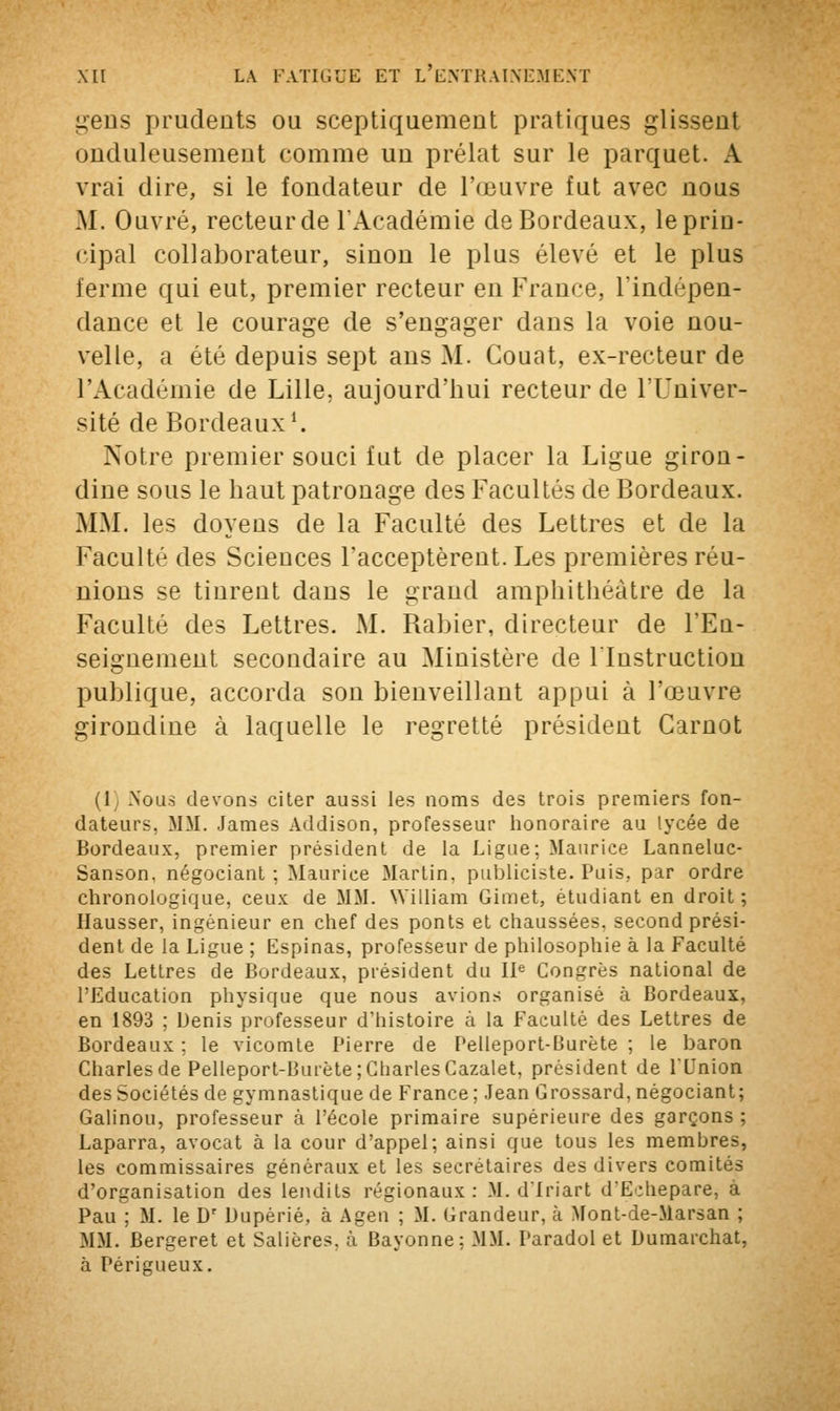 gens prudents ou sceptiquemeut pratiques glissent onduleusement comme un prélat sur le parquet. A vrai dire, si le fondateur de l'œuvre fut avec nous M. Ouvré, recteurde l'Académie de Bordeaux, lepriu- cipal collaborateur, sinon le plus élevé et le plus terme qui eut, premier recteur en France, l'indépen- dance et le courage de s'engager dans la voie nou- velle, a été depuis sept ans M. Gouat, ex-recteur de l'Académie de Lille, aujourd'hui recteurde l'Univer- sité de Bordeaux1. Notre premier souci fut de placer la Ligue giron- dine sous le haut patronage des Facultés de Bordeaux. MM. les doyens de la Faculté des Lettres et de la Faculté des Sciences l'acceptèrent. Les premières réu- nions se tinrent dans le grand amphithéâtre de la Faculté des Lettres. M. Rabier, directeur de l'En- seignement secondaire au Ministère de Instruction publique, accorda son bienveillant appui à l'œuvre girondine à laquelle le regretté président Garnot (1 Nous devons citer aussi les noms des trois premiers fon- dateurs. MM. James Addison, professeur honoraire au lycée de Bordeaux, premier président de la Ligue; Maurice Lanneluc- Sanson. négociant ; Maurice Martin, publiciste. Puis, par ordre chronologique, ceux de MM. William Gimet, étudiant en droit ; Hausser, ingénieur en chef des ponts et chaussées, second prési- dent de la Ligue ; Espinas, professeur de philosophie à la Faculté des Lettres de Bordeaux, président du IIe Congrès national de l'Education physique que nous avions organisé à Bordeaux, en 1893 ; Denis professeur d'histoire à la Faculté des Lettres de Bordeaux ; le vicomte Pierre de Pelleport-Burète ; le baron Charles de Pelleport-Burète; Charles Cazalet, président de l'Union des Sociétés de gymnastique de France; Jean Grossard, négociant; Galinou, professeur à l'école primaire supérieure des garçons; Laparra, avocat à la cour d'appel; ainsi que tous les membres, les commissaires généraux et les secrétaires des divers comités d'organisation des lendits régionaux: M. dlriart dEdiepare, à Pau ; M. le Dr Duperie, à Agen ; M. Grandeur, à Mont-de-Marsan ; MM. Bergeret et Salières, à Bayonne: MM. Paradol et Dumarchat, à Périgueux.
