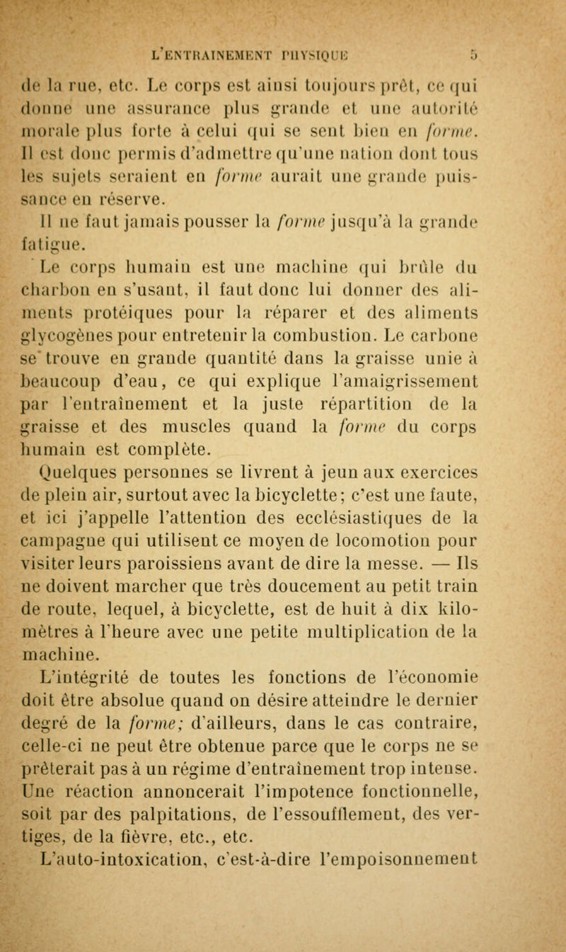 L ENTRAINEMENT PHYSIQUE de la rue, etc. Le corps est ainsi toujours prêt, ce qui donné une assurance plus grande rt une autorité morale plus forte a celui qui se sent bien en forint'. Il est donc permis d'admettre qu'une nation donl tous lès sujets seraient en fornu1 aurait une grande puis- sance en réserve. 11 ne faut jamais pousser la forme jusqu'à la grande fatigue. Le corps humain est une machine qui brûle du Charbon en s'usant, il faut donc lui donner des ali- ments protéiques pour la réparer et des aliments glycogènes pour entretenir la combustion. Le carbone se trouve en grande quantité clans la graisse unie à beaucoup d'eau, ce qui explique l'amaigrissement par l'entraînement et la juste répartition de la graisse et des muscles quand la forme du corps humain est complète. Quelques personnes se livrent à jeun aux exercices de plein air, surtout avec la bicyclette ; c'est une faute, et ici j'appelle l'attention des ecclésiastiques de la campagne qui utilisent ce moyen de locomotion pour visiter leurs paroissiens avant de dire la messe. — Ils ne doivent marcher que très doucement au petit train de route, lequel, à bicyclette, est de huit à dix kilo- mètres à l'heure avec une petite multiplication de la machine. L'intégrité de toutes les fonctions de l'économie doit être absolue quand on désire atteindre le dernier degré de la forme; d'ailleurs, dans le cas contraire, celle-ci ne peut être obtenue parce que le corps ne se prêterait pas à un régime d'entraînement trop intense. Tue réaction annoncerait l'impotence fonctionnelle, soit par des palpitations, de l'essoufflement, des ver- tiges, de la fièvre, etc., etc. L'auto-intoxication, c'est-à-dire l'empoisonnement