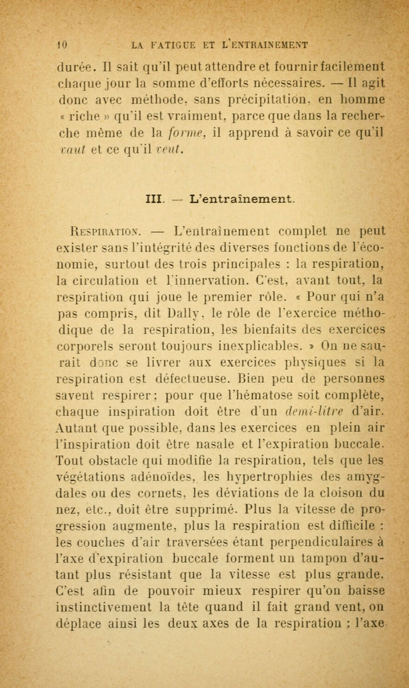 durée. Il sait qu'il peut attendre et fournir facilement chaque jour la somme d'efforts nécessaires. — Il agit donc avec méthode, sans précipitation, en homme riche > qu'il est vraiment, parce que dans la recher- che même de La forme, il apprend à savoir ce qu*il m ut et ce qu'il veut. III. — L'entraînement. Respiration. — L'entraînement complet ne peut exister sans l'intégrité des diverses fonctions de l'éco- nomie, surtout des trois principales : la respiration, la circulation et l'innervation. C'est, avant tout, la respiration qui joue le premier rùle. « Pour qui n'a pas compris, dit Daily, le rùle de l'exercice métho- dique de la respiration, les bienfaits des exercices corporels seront toujours inexplicables. * On ne sau- rait djuc se livrer aux exercices physiques si la respiration est défectueuse. Bien peu de personnes savent respirer: pour que l'hématose soit complète, chaque inspiration doit être d'un demi-litre d'air. Autant que possible, dans les exercices en plein air l'inspiration doit être nasale et l'expiration buccale. Tout obstacle qui modifie la respiration, tels que les _ dations adénoïdes, les hypertrophies <\v< amyg- dales ou des cornets, les déviations de la cloison du nez, etc., doit être supprimé. Plus la vitesse de pro- gression augmente, plus la respiration est difficile : ruches d'air traversées étant perpendiculaires à l'axe d'expiration buccale forment un tampon d'au- tant plus résistant que la vitesse est plus grande. C'est afin de pouvoir mieux respirer qu'on baisse instinctivement la tète quand il fait grand vent, on déplace ainsi les deux axes de la respiration : l'axe