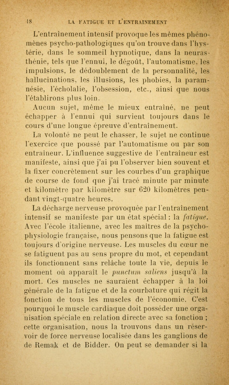 L'entraînement intensif provoque les mêmes phéno- mènes psycho-pathologiques qu'on trouve dans l'hys- térie, dans le sommeil hypnotique, dans la neuras- thénie, tels que l'ennui, le dégoût, l'automatisme, les impulsions, le dédoublement de la personnalité, les hallucinations, les illusions, les phobies, la param- nésie, l'écholalie, l'obsession, etc., ainsi que nous l'établirons plus loin. Aucun sujet, même le mieux entraîné, ne peut échapper à l'ennui qui survient toujours dans le cours d'une longue épreuve d'entraînement. La volonté ne peut le chasser, le sujet ne continue l'exercice que poussé par l'automatisme ou par son entraîneur. L'influence suggestive de l'entraîneur est manifeste, ainsi que j'ai pu l'observer bien souvent et la fixer concrètement sur les courbes d'un graphique de course de fond que j'ai tracé minute par minute et kilomètre par kilomètre sur 620 kilomètres pen- dant vingt-quatre heures. La décharge nerveuse provoquée par l'entraînement intensif se manifeste par un état spécial: la fatigue. Avec l'école italienne, avec les maîtres de la psycho- physiologie française, nous pensons que la fatigue est toujours d'origine nerveuse. Les muscles du cœur ne se fatiguent pas au sens propre du mot, et cependant ils fonctionnent sans relâche toute la vie, depuis le moment où apparaît le punctum saliens jusqu'à la mort. Ces muscles ne sauraient échapper à la loi générale de la fatigue et de la courbature qui régit la fonction de tous les muscles de l'économie. C'est pourquoi le muscle cardiaque doit posséder une orga- nisation spéciale en relation directe avec sa fonction ; cette organisation, nous la trouvons dans un réser- voir de force nerveuse localisée dans les ganglions de de Remak et de Bidder. On peut se demander si la