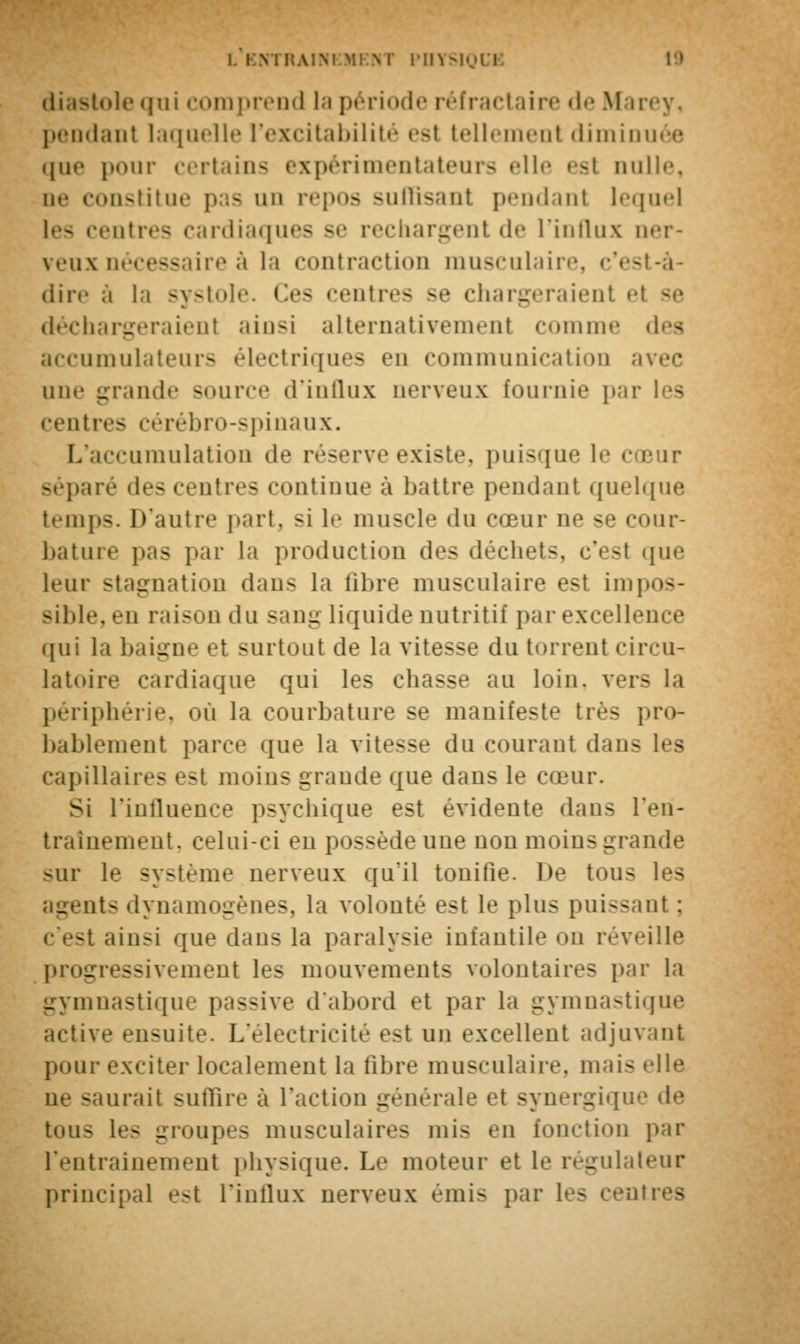 diastole qui comprend la période réfractaire de Marey, pendant laquelle l'excitabilité est telleraenl diminuée que pour certains expérimentateurs elle est nulle, ne constitue pas un repos suffisant pendant lequel entres cardiaques se rechargent de l'influx ner- veux nécessaire à la contraction musculaire, c'est-à- dire à la systole. Ces centres se chargeraient et se déchargeraient ainsi alternativement comme des accumulateurs électriques en communication avec une grande source d'influx nerveux fournie i>;ir les centres cérébro-spinaux. L'accumulation de réserve existe, puisque le cœur séparé des centres continue à battre pendant quelque temps. D'autre part, si le muscle du cœur ne se cour- bature pas par la production des déchets, c'est que leur stagnation dans la fibre musculaire est impos- sible, en raison du sang liquide nutritif par excellence qui la baigne et surtout de la vitesse du torrent riivu- latoire cardiaque qui les chasse au loin, vers la périphérie, où la courbature se manifeste très pro- bablemenl parce que la vitesse du courant dans les capillaires est moins grande que dans le cœur. Si l'influence psychique est évidente dans l'en- traînement, celui-ci en possède une non moins grande sur le système nerveux qu'il tonifie. De tous les agents dynamogènes, la volonté est le plus puissant : c'est ainsi que dan- la paralysie infantile on réveille progressivement les mouvements volontaires par la Lryniii;istiqu<' passive d'abord et par la gymnastique active ensuite. L'électricité est un excellent adjuvant pour exciter localement la fibre musculaire, mais elle - lurail suffire à l'action générale et synergique de ton- les groupes musculaires mi- en (onction par l'entrainement physique. Le moteur et le régulateur principal est l'influx nerveux émis par les centres