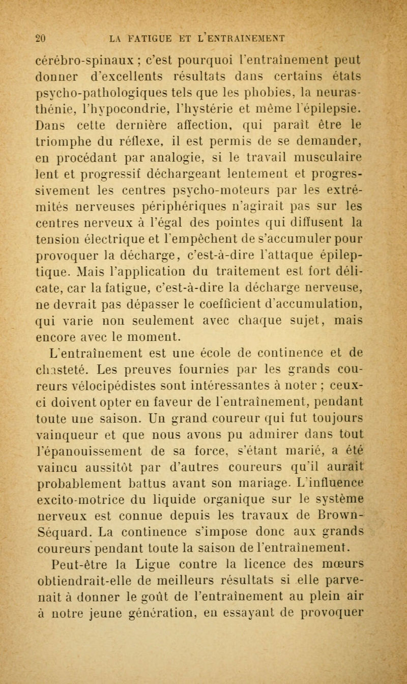 cérébro-spinaux ; c'est pourquoi l'entraînement peut donner d'excellents résultats dans certains états psycho-pathologiques tels que les phobies, la neuras- thénie, l'hypocondrie, l'hystérie et même l'épilepsie. Dans cette dernière affection, qui parait être le triomphe du réflexe, il est permis de se demander, en procédant par analogie, si le travail musculaire lent et progressif déchargeant lentement et progres- sivement les centres psycho-moteurs par les extré- mités nerveuses périphériques n'agirait pas sur les centres nerveux à l'égal des pointes qui diffusent la tension électrique et l'empêchent de s'accumuler pour provoquer la décharge, c'est-à-dire l'attaque épilep- tique. Mais l'application du traitement est fort déli- cate, car la fatigue, c'est-à-dire la décharge nerveuse, ne devrait pas dépasser le coefficient d'accumulation, qui varie non seulement avec chaque sujet, mais encore avec le moment. L'entraînement est une école de continence et de chasteté. Les preuves fournies par les grands cou- reurs vélocipédistes sont intéressantes à noter ; ceux- ci doivent opter en faveur de l'entraînement, pendant toute une saison. Un grand coureur qui fut toujours vainqueur et que nous avons pu admirer dans tout l'épanouissement de sa force, s'étant marié, a été vaincu aussitôt par d'autres coureurs qu'il aurait probablement battus avant son mariage. L'influence excito-motrice du liquide organique sur le système nerveux est connue depuis les travaux de Brown- Séquard. La continence s'impose donc aux grands coureurs pendant toute la saison de l'entraînement. Peut-être la Ligue contre la licence des mœurs obtiendrait-elle de meilleurs résultats si elle parve- nait à donner le goût de l'entraînement au plein air à notre jeune génération, en essayant de provoquer