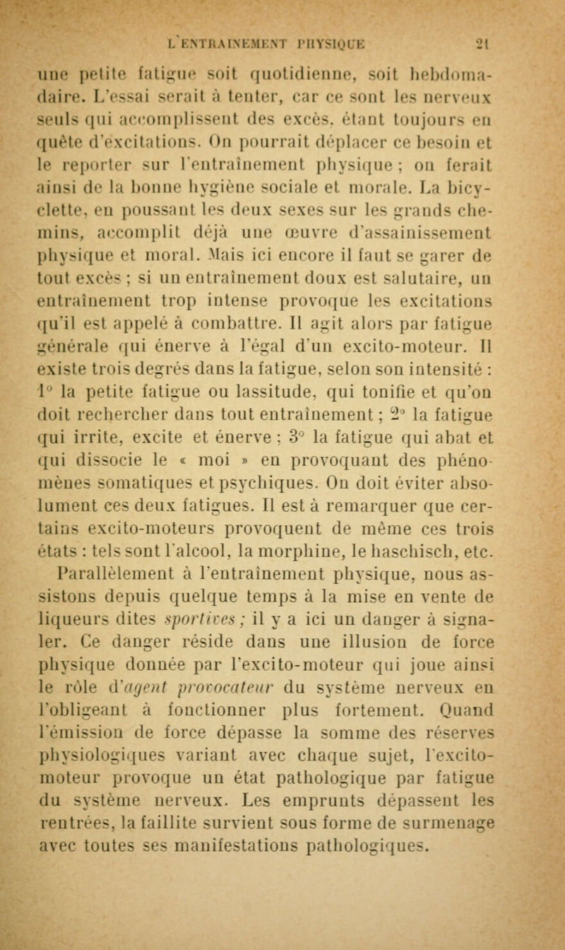 une petite fatigue soit quotidienne, soit hebdoma- daire. L'essai sérail à tenter, car ce sont les nerveui seuls qui accomplissent des excès, étant toujours en quête d'excitations. <>n pourrait déplacer ce besoin et le reporter sur L'entralnemenl physique; on ferait ainsi de la l> • hygiène sociale et morale. La bicy- clette, en poussant les deux sexes sur les grands che- mins, accomplit déjà une œuvre d'assainissement physique el moral. Mais ici encore il faut se garer de tout excès : si un entraînement doux est salutaire, un entraînement trop intense provoque les excitations qu'il est appelé à combattre. Il agit alors par fatigue générale qui énerve à l'égal d'un excito-moteur. Il existe trois degrés dans la fatigue, selon son intensif-- : 1 la petite fatigue ou lassitude, qui tonifie et qu'on doit rechercher dans tout entraînement ; 2° la fatigue qui irrite, excite et énerve : 3° la fatigue qui abat et qui dissocie le « moi » en provoquant des phéno- mènes somatiques et psychiques. On doit éviter abso- lument ces deux fatigues. Il esta remarquer que cer- tains excito-moteurs provoquent de même ces trois états : tels -ont l'alcool, la morphine, le haschisch, etc. Parallèlement à l'entraînement physique, nous as- sistons depuis quelque temps à la mise en vente de liqueur- dites sportives; il y a ici un danger à signa- ler. Ce danger réside dans une illusion de force physique donnée par Texcito-moteur qui joue ainsi le rôle d'agent provocateur du système nerveux en L'obligeant à fonctionner plus fortement. Quand l'émission de force dépasse la somme des réserves physiologiques variant avec chaque sujet, l'exeito- moteur provoque un état pathologique par fatigue du système nerveux. Les emprunts dépassent les rentre»*-, ta faillite survient sous forme de surmenage avec toute- ses manifestations pathologiques.