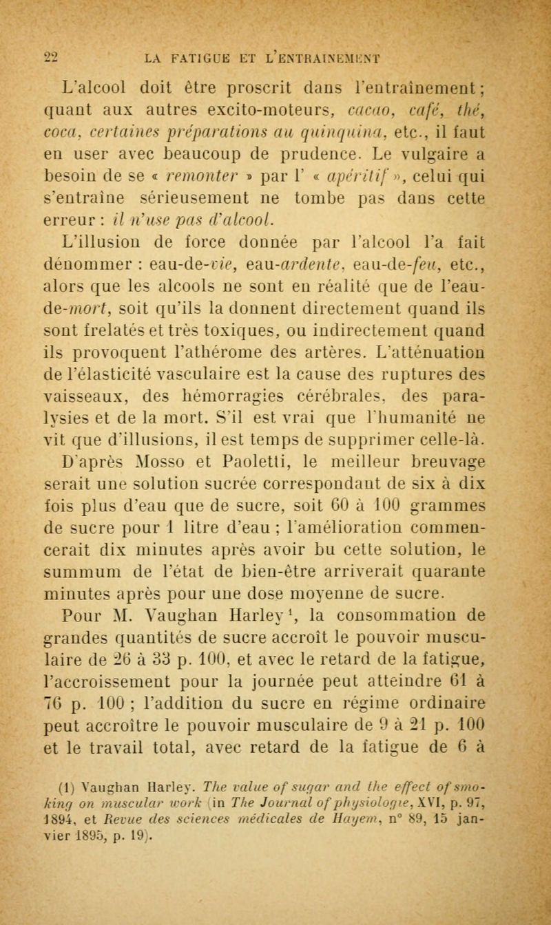 L'alcool doit être proscrit dans l'entraînement ; quant aux autres excito-moteurs, cacao, café, thé, coca, certaines préparations au quinquina, etc., il faut en user avec beaucoup de prudence. Le vulgaire a besoin de se « remonter » par 1' « apéritif ■■, celai qui s'entraîne sérieusement ne tombe pas dans cette erreur : il n'use pas d'alcool. L'illusion de force donnée par l'alcool l'a fait dénommer : eau-de-n>, eaxi-ardente, eau-de-/>>'. etc., alors que les alcools ne sont en réalité que de l'eau- de-mort, soit qu'ils la donnent directement quand ils sont frelatés et très toxiques, ou indirectement quand ils provoquent l'athérome des artères. L'atténuation de l'élasticité vasculaire est la cause des ruptures des vaisseaux, des hémorragies cérébrales, des para- lysies et de la mort. S'il est vrai que l'humanité ne vit que d'illusions, il est temps de supprimer celle-là. D'après Mosso et Paoletti, le meilleur breuvage serait une solution sucrée correspondant de six à dix fois plus d'eau que de sucre, soit 60 à 100 grammes de sucre pour 1 litre d'eau ; l'amélioration commen- cerait dix minutes après avoir bu cette solution, le summum de l'état de bien-être arriverait quarante minutes après pour une dose moyenne de sucre. Pour M. Vaughan Harley1, la consommation de grandes quantités de sucre accroît le pouvoir muscu- laire de 26 à 33 p. 100, et avec le retard de la fatigue, l'accroissement pour la journée peut atteindre 61 à 76 p. 100 ; l'addition du sucre en régime ordinaire peut accroître le pouvoir musculaire de 9 à 21 p. 100 et le travail total, avec retard de la fatigue de 6 à (1) Vaughan Harley. The value ofsugar and the effect of smo- king on muscular work in The Journalofphysiologie,XVI, p. (jT, J«94. et Revue des sciences médicales de Hayem, n° 89, 15 jan- vier 1895, p. L9 .