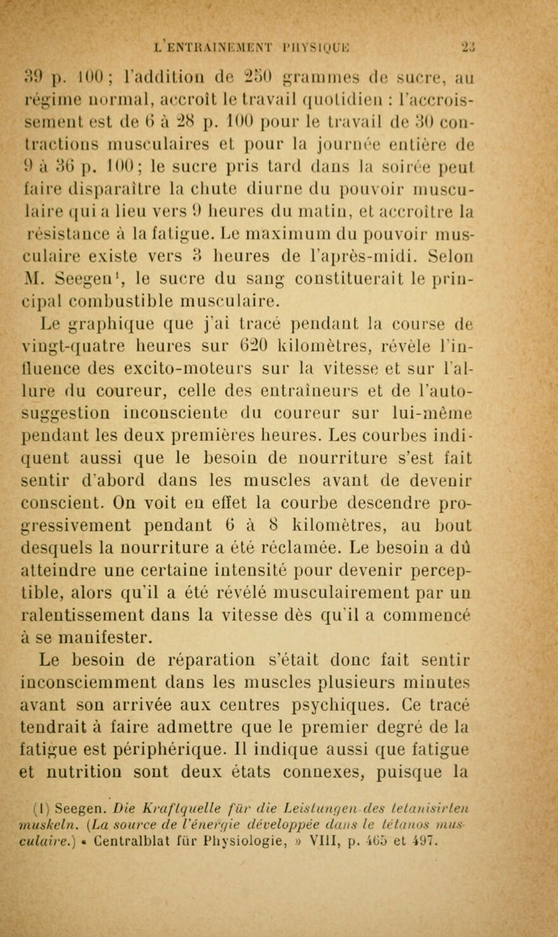 39 |>. mil; l'addition de 250 grammes de sucre, au régime uormal, accroît le travail quotidien : l'accrois- semenl esl de 6 à 28 p. ion pour le travail de 30 con- tractions musculaires el pour la journée entière de '.' a .>r> p. 100; le sucre pris laid dans la soirée peut faire disparaître la chute diurne du pouvoir muscu- laire qui a lieu vers 9 heures du matin, et accroître la résistance a la fatigue. Le maximum du pouvoir mus- culaire existe vers ?> heures de l'après-midi. Selon .M. Seegen1, le sucre du sang constituerait le prin- cipal combustible musculaire. Le graphique que j'ai trace pendant la course de vingt-quatre heures sur 6:20 kilomètres, révèle l'in- fluence des excito-moteurs sur la vitesse et sur l'al- lure du coureur, celle des eutraiueurs et de l'auto- suggestion inconsciente du coureur sur lui-même pendant les deux premières heures. Les courbes indi- quent aussi que le besoin de nourriture s'est fait sentir d'abord dans les muscles avant de devenir conscient. On voit en effet la courbe descendre pro- gressivement pendant 6 à 8 kilomètres, au bout desquels la nourriture a été réclamée. Le besoin a dû atteindre une certaine intensité pour devenir percep- tible, alors qu'il a été révélé musculairement par un ralentissement dans la vitesse dès qu'il a commencé à se manifester. Le besoin de réparation s'était donc fait sentir inconsciemment dans les muscles plusieurs minutes avant son arrivée aux centres psychiques. Ce tracé tendrait à faire admettre que le premier degré de la fatigue est périphérique. Il indique aussi que fatigue et nutrition sont deux états connexes, puisque la (I) Seegen. Die Kraftquelle fur die Leistungen des tetanisirten muskeln. {Lu saura* (le Vénefgie développée dans le tétanos mus culture.) « Cenlralblat fur Physiologie, » VIII, p. 4Gû et 407.