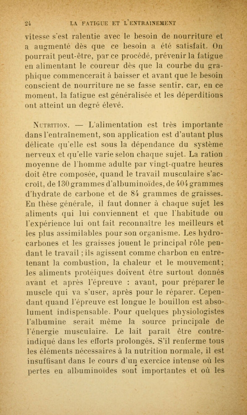 vitesse sest ralentie avec le besoin de nourriture et a augmenté dès que ce besoin a été satisfait. <>n pourrait peut-être, parce procédé, prévenir la fatigue en alimentant le coureur dès que la courbe du gra- phique commencerait à baisser et avant que le besoin conscient de nourriture ne se fasse sentir, car, en ce moment, la fatigue est généralisée et les déperditions ont atteint un degré élevé. Nutrition. — L'alimentation est très importante dans l'entraînement, son application est d'autant plus délicate qu'elle est sous la dépendance du système nerveux et qu'elle varie selon chaque sujet. La ration moyenne de l'homme adulte par vingt-quatre heures doit être composée, quand le travail musculaire s'ac- croît, de 130 grammes d'albuminoïdes, de 404 grammes d'hydrate de carbone et de 84 grammes de graisses. En thèse générale, il faut donner à chaque sujet les aliments qui lui conviennent et que l'habitude ou l'expérience lui ont fait reconnaître les meilleurs et les plus assimilables pour son organisme. Les hydro- carbones et les graisses jouent le principal rôle pen- dant le travail : ils agissent comme charbon en entre- tenant la combustion, la chaleur et le mouvement; les aliments protéiques doivent être surtout donnés avant et après l'épreuve : avant, pour préparer le muscle qui va s'user, après pour le réparer. Cepen- dant quand l'épreuve est longue le bouillon est abso- lument indispensable. Pour quelques physiologistes l'albumine serait même la source principale de l'énergie musculaire. Le lait paraît être contre- indiqué dans les efforts prolongés. S'il renferme tous les éléments nécessaires à la nutrition normale, il est insuffisant dans le cours d'un exercice intense où les pertes en albuminoïdes sont importantes et où les