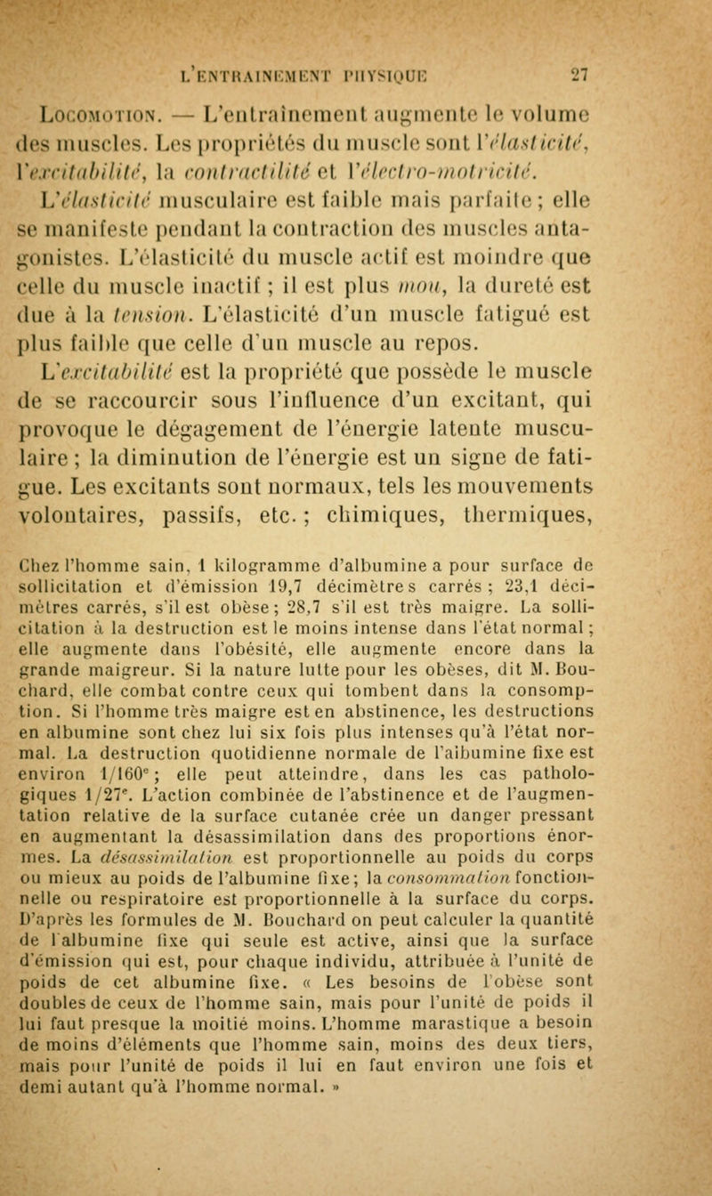 Locomotion. — L'entraînement augmente le volume des muscles. Les propriétés du muscle sont ['élasticité, ['excitabilité, la contractilité et Vélectro-motricité. L'élasticité musculaire est faible mais parfaite; elle se manifeste pendant la contraction des muscles anta- gonistes. L'élasticité du muscle actif est moindre que celle du muscle inactif ; il est plus mou, la dureté est due à la tension. L'élasticité d'un muscle fatigué est plus faible que celle d'un muscle au repos. L'excitabilité est la propriété que possède le muscle de se raccourcir sous l'influence d'un excitant, qui provoque le dégagement de l'énergie latente muscu- laire ; la diminution de l'énergie est un signe de fati- gue. Les excitants sont normaux, tels les mouvements volontaires, passifs, etc. ; chimiques, thermiques, Chez l'homme sain. 1 kilogramme d'albumine a pour surface de sollicitation et d'émission 19,7 décimètres carrés; 23,1 déci- mètres carrés, s'il est obèse; 28,7 s'il est très maigre. La solli- citation ;ï la destruction est le moins intense dans l'état normal ; elle augmente dans l'obésité, elle augmente encore dans la grande maigreur. Si la nature lutte pour les obèses, dit M. Bou- chard, elle combat contre ceux qui tombent dans la consomp- tion. Si l'homme très maigre est en abstinence, les destructions en albumine sont chez lui six fois plus intenses qu'à l'état nor- mal. La destruction quotidienne normale de l'albumine fixe est environ 1/160e ; elle peut atteindre, dans les cas patholo- giques 1 /27e. L'action combinée de l'abstinence et de l'augmen- tation relative de la surface cutanée crée un danger pressant en augmentant la désassimilation dans des proportions énor- mes. La désassimilation est proportionnelle au poids du corps ou mieux au poids de l'albumine fixe; la consomma/ion fonction- nelle ou respiratoire est proportionnelle à la surface du corps. D'après les formules de 89. Bouchard on peut calculer la quantité de l'albumine fixe qui seule est active, ainsi que la surface d'émission qui est, pour chaque individu, attribuée à l'unité de poids de cet albumine fixe. « Les besoins de l'obèse sont doubles de ceux de l'homme sain, mais pour l'unité de poids il lui faut presque la moitié moins. L'homme marastique a besoin de moins d'éléments que l'homme sain, moins des deux tiers, mais pour l'unité de poids il lui en faut environ une fois et demi autant qu'à l'homme normal. »
