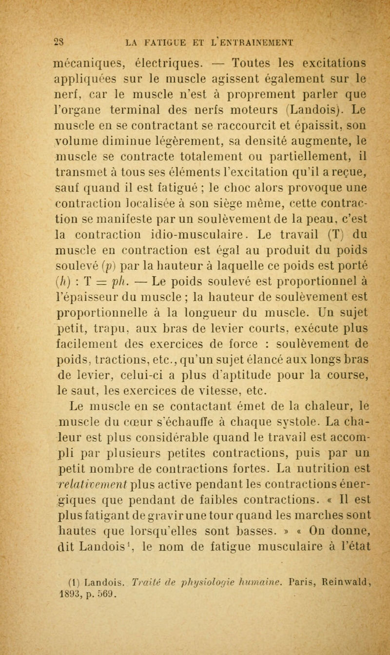 mécaniques, électriques. — Toutes les excitations appliquées sur le muscle agissent également sur le nerf, car le muscle n'est à proprement parler que l'organe terminal des nerfs moteurs (Landois). Le muscle en se contractant se raccourcit et épaissit, son volume diminue légèrement, sa densité augmente, le muscle se contracte totalement ou partiellement, il transmet à tous ses éléments l'excitation qu'il a reçue, sauf quand il est fatigué ; le choc alors provoque une contraction localisée à son siège même, cette contrac- tion se manifeste par un soulèvement de la peau, c'est la contraction idio-musculaire. Le travail (T du muscle en contraction est égal au produit du poids soulevé (p) par la hauteur à laquelle ce poids est porté (h) : T = ph. — Le poids soulevé est proportionnel à l'épaisseur du muscle ; la hauteur de soulèvement est proportionnelle à la longueur du muscle. Un sujet petit, trapu, aux bras de levier courts, exécute plus facilement des exercices de force : soulèvement de poids, tractions, etc., qu'un sujet élancé aux longs bras de levier, celui-ci a plus d'aptitude pour la course, le saut, les exercices de vitesse, etc. Le muscle en se contactant émet de la chaleur, le muscle du cœur s'échauffe à chaque systole. La cha- leur est plus considérable quand le travail est accom- pli par plusieurs petites contractions, puis par un petit nombre de contractions fortes. La nutrition est relativement plus active pendant les contractions éner- giques que pendant de faibles contractions. « Il est plus fatigant de gravir une tour quand les marches sont hautes que lorsqu'elles sont basses. » a On donne, dit Landois1, le nom de fatigue musculaire à l'état (T Landois. Traité de physiologie humaine. Paris, Reimvald, 1893, p. 569.