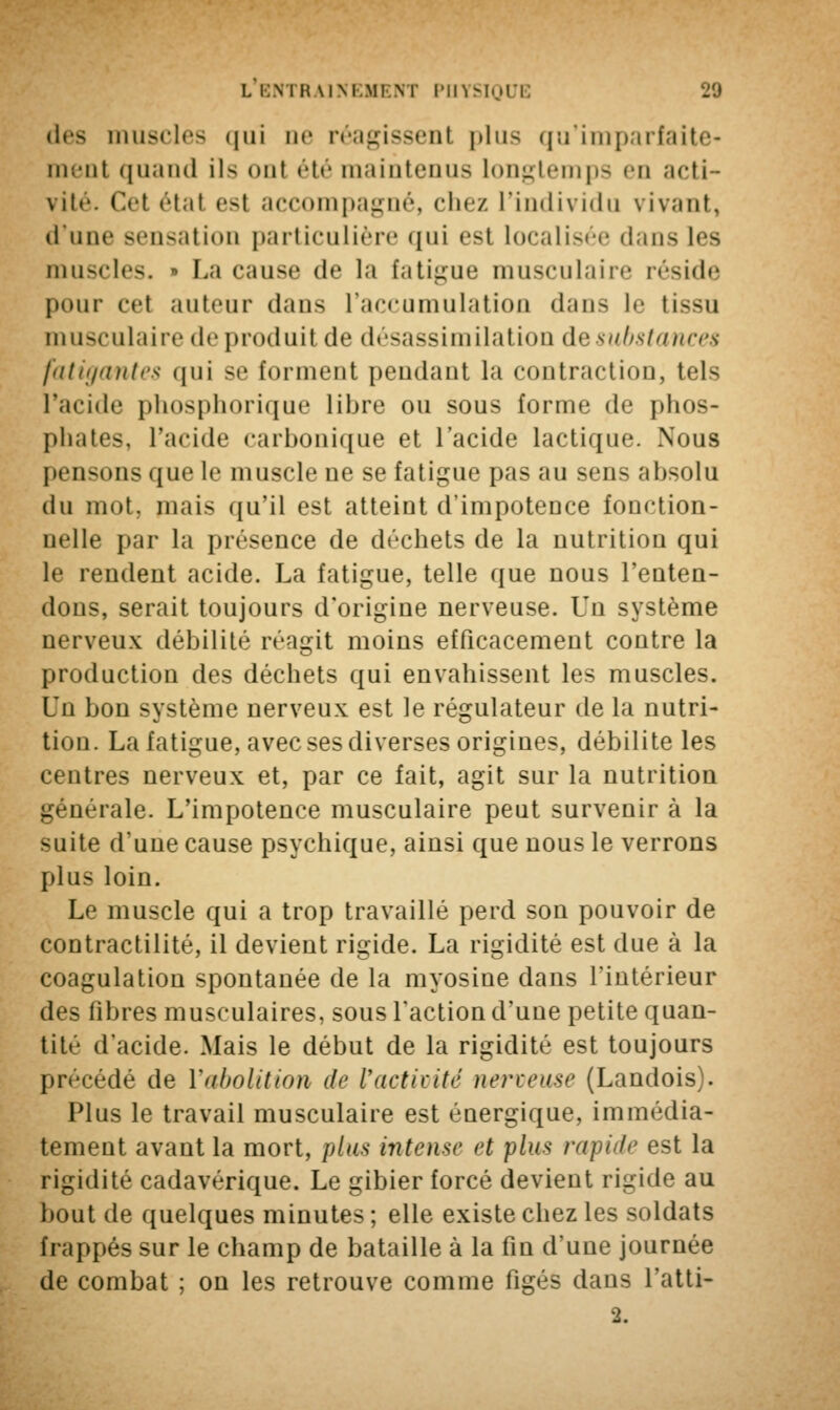 des muscles qui ne réagissent | » 111 ^ qu'imparfaite- in.'iii quand ils ont été maintenus longtemps en acti- vité. Cel étal est accompagné, chez l'individu vivant, d'une sensation particulière qui est localisée dans les muscles. » La cause de la fatigue musculaire réside pour cel auteur dans l'accumulation dans le tissu musculaire de produit de désassimilatiou de substances fatigantes qui se forment pendant la contraction, tels l'acide phosphorique libre ou sous forme de phos- phates, l'acide carbonique et l'acide lactique. Nous pensons que le muscle ne se fatigue pas au sens absolu du mot, mais qu'il est atteint d'impotence fonction- nelle par la présence de déchets de la nutrition qui le rendent acide. La fatigue, telle que nous l'enten- dons, serait toujours d'origine nerveuse. Un système nerveux débilité réagit moins efficacement contre la production des déchets qui envahissent les muscles. Un bon système nerveux est le régulateur de la nutri- tion. La fatigue, avec ses diverses origines, débilite les centres nerveux et, par ce fait, agit sur la nutrition générale. L'impotence musculaire peut survenir à la suite d'une cause psychique, ainsi que nous le verrons plus loin. Le muscle qui a trop travaillé perd son pouvoir de contractilité, il devient rigide. La rigidité est due à la coagulation spontanée de la myosine dans l'intérieur des fibres musculaires, sous l'action d'une petite quan- tité d'acide. Mais le début de la rigidité est toujours précédé de V abolition de F activité nerveuse (Landois). Plus le travail musculaire est énergique, immédia- tement avant la mort, plus intense et plus rapide est la rigidité cadavérique. Le gibier forcé devient rigide au bout de quelques minutes ; elle existe chez les soldats frappés sur le champ de bataille à la fin d'une journée de combat ; on les retrouve comme figés dans l'atti-