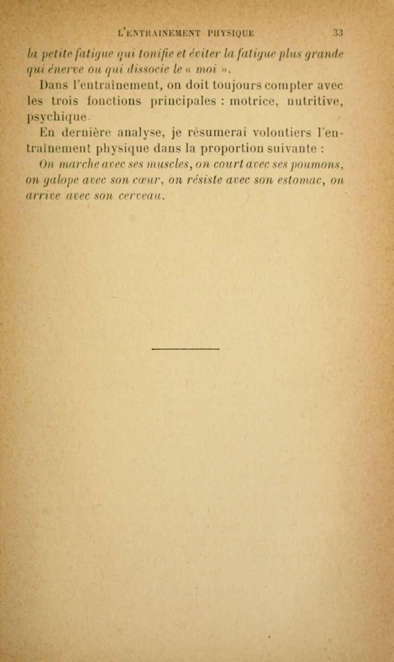 /'/ petite fatigue qui tonifie ci éviter l<i fatigue plus grande qui énei ve <>n <j<u dissocie !<• « mm Dans l'entraînement, on doit toujours compter avec l<-- trois [onctions principales : motrice, nutritive, psychique En dernière analyse, je résumerai volontiers l'en- trainement physique dans la proportion suivante : On marche avec ses muscles, <>» court avec ses poumons, on galope avec son cœur, on résiste avec son estonun arrive avec son cerveau.