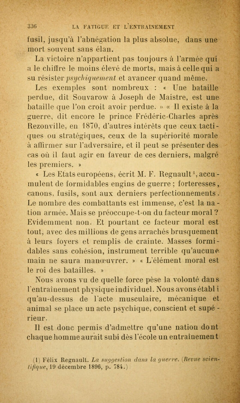 fusil, jusqu'à l'abnégation la plus absolue, clans une mort souvent sa us élan. La victoire n'appartient pas toujours à l'armée qui a le chiffre le moins élevé de morts, mais à celle qui a su résisterpsychiquement et avancer quand même. Les exemples sont nombreux : « Une bataille perdue, dit Souvarow à Joseph de Maistre, est une bataille que Ton croit avoir perdue. » « Il existe à la guerre, dit encore le prince Frédéric-Charles après Rezonville, en 1870, d'autres intérêts que ceux tacti- ques ou stratégiques, ceux de la supériorité morale à affirmer sur l'adversaire, et il peut se présenter des cas où il faut agir en faveur de ces derniers, malgré les premiers. » « Les Etats européens, écrit M. F. Regnault1, accu- mulent de formidables engins de guerre ; forteresses, canons, fusils, sont aux derniers perfectionnements. Le nombre des combattants est immense, c'est la na- tion armée. Mais se préoccupe-t-on du facteur moral ? Evidemment non. Et pourtant ce facteur moral est tout, avec des millions de gens arrachés brusquement à leurs foyers et remplis de crainte. Masses formi- dables sans cohésion, instrument terrible qu'aucune main ne saura manœuvrer. » « L'élément moral est le roi des batailles. » Nous avons vu de quelle force pèse la volonté dans l'entraînement physique individuel. Nous avons établ i qu'au-dessus de l'acte musculaire, mécanique et animal se place un acte psychique, conscient et supé - rieur. Il est donc permis d'admettre qu'une natiou dont chaque homme aurait subi dès l'école un entraînement (l) Félix Regnault. La sur/gestion dans la guerre. (Revue scien- tifique, 19 décembre 1896, p. 784.)