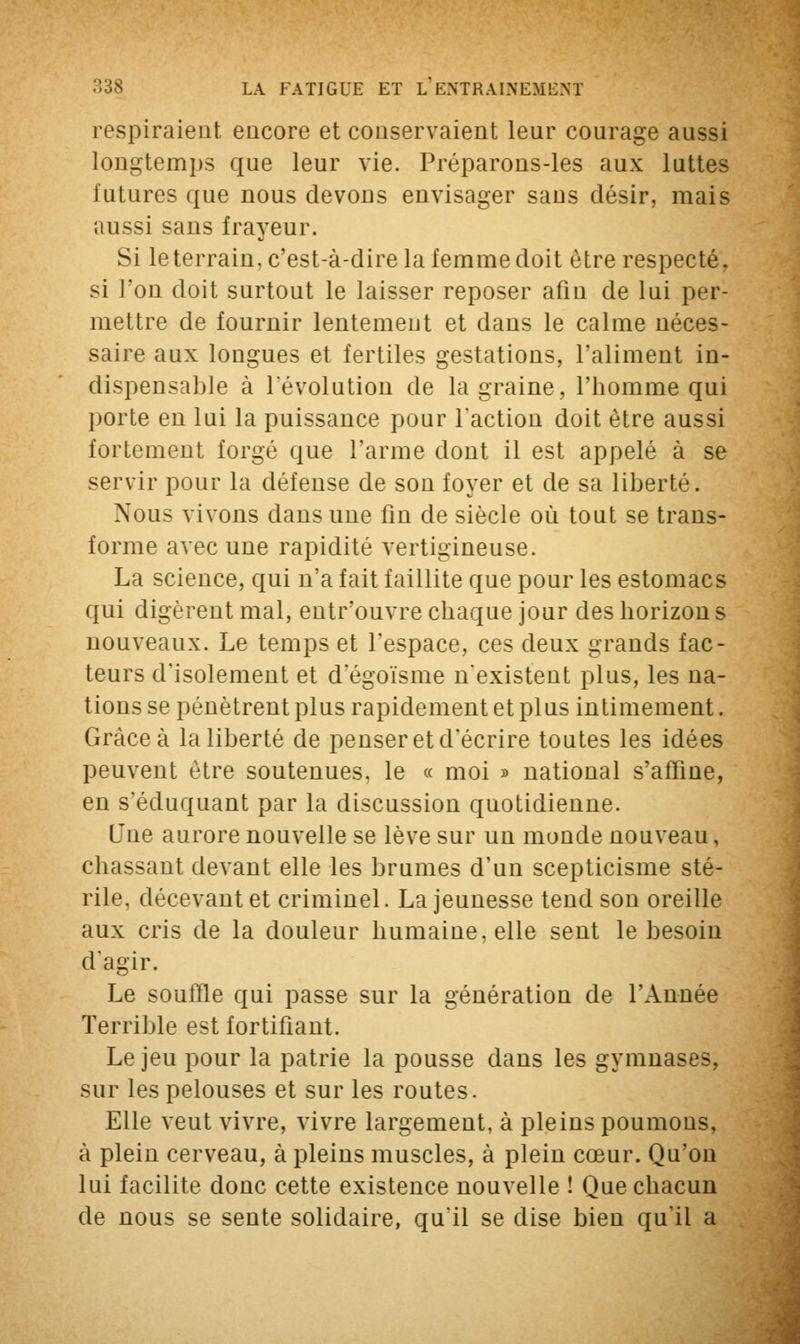 respiraient encore et conservaient leur courage aussi longtemps que leur vie. Préparons-les aux luttes futures que nous devons envisager sans désir, mais aussi sans frayeur. Si le terrain, c'est-à-dire la femme doit être respecté, si l'on doit surtout le laisser reposer afin de lui per- mettre de fournir lentement et dans le calme néces- saire aux longues et fertiles gestations, l'aliment in- dispensable à révolution de la graine, l'homme qui porte en lui la puissance pour l'action doit être aussi fortement forgé que l'arme dont il est appelé à se servir pour la défense de son foyer et de sa liberté. Nous vivons dans une fin de siècle où tout se trans- forme avec une rapidité vertigineuse. La science, qui n'a fait faillite que pour les estomacs qui digèrent mal, entr'ouvre chaque jour des horizon s nouveaux. Le temps et l'espace, ces deux grands fac- teurs d'isolement et d'égoïsme n'existent plus, les na- tions se pénètrent plus rapidement et plus intimement. Grâce à la liberté de penser et d'écrire toutes les idées peuvent être soutenues, le « moi » national s'affine, en s'éduquant par la discussion quotidienne. Une aurore nouvelle se lève sur un monde nouveau, chassant devant elle les brumes d'un scepticisme sté- rile, décevant et criminel. La jeunesse tend son oreille aux cris de la douleur humaine, elle sent le besoin d'agir. Le souffle qui passe sur la génération de l'Année Terrible est fortifiant. Le jeu pour la patrie la pousse dans les gymnases, sur les pelouses et sur les routes. Elle veut vivre, vivre largement, à pleins poumons, à plein cerveau, à pleins muscles, à plein cœur. Qu'on lui facilite donc cette existence nouvelle ! Que chacun de nous se sente solidaire, qu'il se dise bien qu'il a
