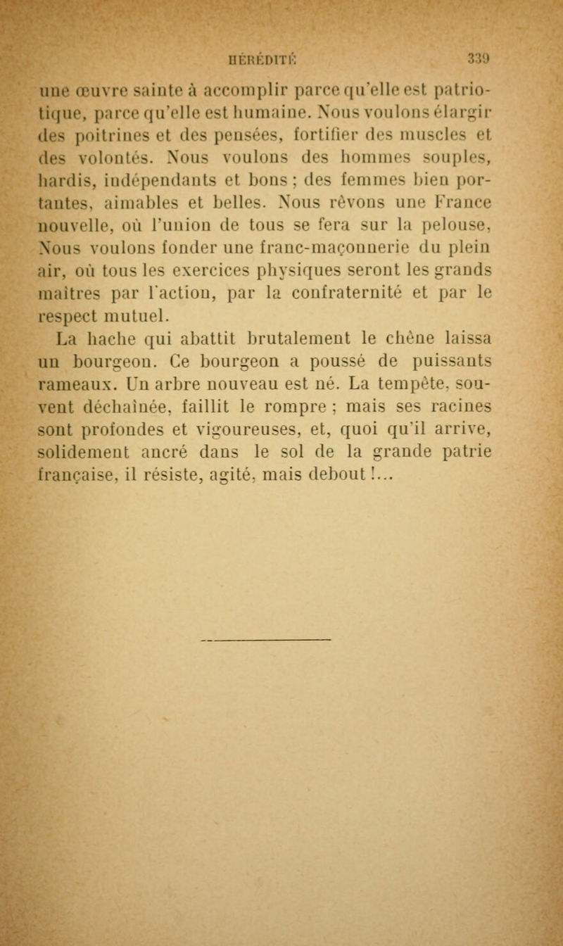 BÉRÉD1 une œuvre sainte à accomplir parce qu'elle esl patrio- tique, parce qu'elle esl humaine. Nous voulons élargir poitrines el des pensées, fortifier des mus des volontés. Nous voulons des hommes souples, hardis, indépendants et bons; des femmes bien por- tantes, aimables el belles. Nous rêvons une France nouvelle, où l'union de tous se fera sur la pelouse, Nous voulons fonder une franc-maçonnerie «lu plein air. où tous les exercices physiques seront les grands maîtres par l'action, par la confraternité et par le spect mutuel. La hache qui abattit brutalement le chêne laissa un bourgeon. Ce bourgeon a poussé de puissants rameaux. Un arbre nouveau est né. La tempête, sou- vent déchaînée, faillit le rompre : mais ses racines sont profondes et vigoureuses, et, quoi quil arrive, solidement ancré dans le sol de la grande patrie française, il résiste, agité, mais debout !...