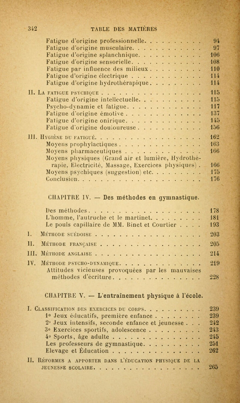 Fatigue d'origine professionnelle 94 Fatigue d'origine musculaire 97 Fatigue d'origine splanchnique 106 Fatigue d'origine sensorielle 108 Fatigue par influence des milieux 110 Fatigue d'origine électrique 114 Fatigue d'origine hydrothérapique 114 IL La fatigue psychique 115 Fatigue d'origine intellectuelle 115 Fsycho-dynamie et fatigue 117 Fatigue d'origine émotive 137 Fatigue d'origine onirique 145 Fatigue d'origine douloureuse 156 111. Hygiène du fatigué 162 Moyens prophylactiques 163 Moyens pharmaceutiques 166 Moyens physiques (Grand air et lumière, Hydrothé- rapie, Electricité, Massage, Exercices physiques . 166 Moyens psychiques (suggestion) etc 175 Conclusion 176 CHAPITRE IV. — Des méthodes en gymnastique. Des méthodes 178 L'homme, l'autruche et le martinet 181 Le pouls capillaire de MM. Binet et Courtier .... 193 I. MÉTHODE SUÉDOISE 203 II. MÉTHODE FRANÇAISE 205 III. MÉTHODE ANGLAISE 214 IV. MÉTHODE PSYCHO-DYNAMIQUE 219 Attitudes vicieuses provoquées par les mauvaises méthodes d'écriture 228 CHAPITRE V. — L'entraînement physique à l'école. I. Classification des exercices du corps 239 1° Jeux éducatifs, première enfance 239 2° Jeux intensifs, seconde enfance et jeunesse . . . 242 3° Exercices sportifs, adolescence 243 4° Sports, âge adulte 245 Les professeurs de gymnastique 251 Elevage et Éducation 262 II. Réformes a apporter dans l'éducation physique de la JEUNESSE SCOLAIRE 265