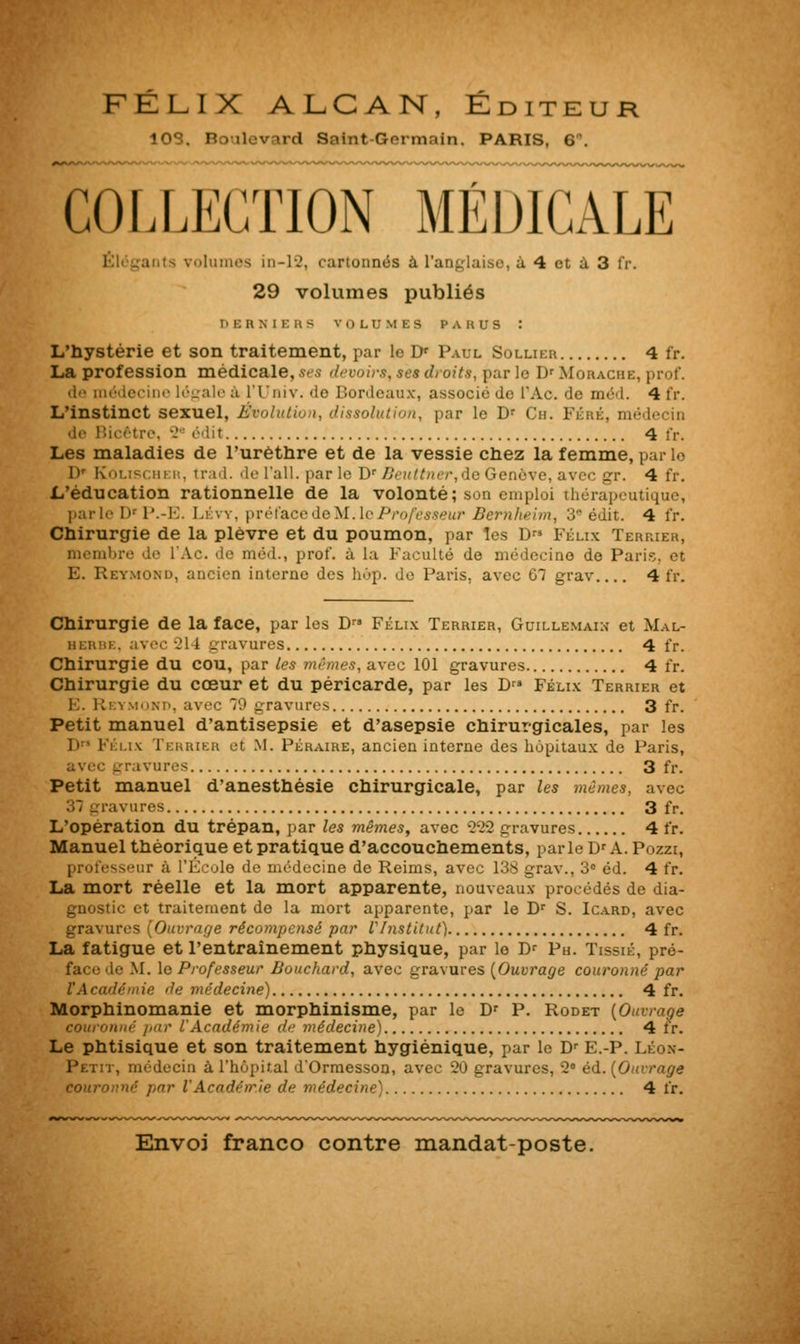 FÉLIX ALCAN, Éditeur ios. Boulevard Saint-Germain, paris, 6'. COLLECTION MÉDICALE ants volumes in-12, cartonnes à l'a à 4 et & 3 l'r. 29 volumes publiés DERNIERS VOLUMES PARUS : L'hystérie et son traitement, par le Dr Paul Sollier 4 fr. La profession médicale, ses devoirs, ses droits, par le Dr Moraciie, prof. de médecine légale à l'Univ. de Bordeaux, associe de l'Ac. de méd. 4 i'r. L'instinct sexuel, Évolution, dissolution, par le Dr Ch. Féré, médecin de Bicêtre, •-' (Ut 4 tv. Les maladies de l'urèthre et de la vessie chez la femme, par le l)r KoLiRcm k, trad. de l'ail, par le Dr Beuttner,de Genève, avec gr. 4 fr. L'éducation rationnelle de la volonté; son emploi thérapeutique, parle DrP.-E. Lévy, préfacede~M..\cProfesseur Bemheim, 3 édit. 4 l'r. Chirurgie de la plèvre et du poumon, par les D Félix Terrier, membre de l'Ac. de méd., prof, à la Faculté de médecine de Paris, et E. Reymoxd, ancien interne des hop. de Paris, avec 67 grav 4 fr. Chirurgie de la face, par les D Félix Terrier, Guillemain et Mal- berbi , avec 214 gravures 4 fr. Chirurgie du cou, par les mêmes, avec 101 gravures 4 fr. Chirurgie du cœur et du péricarde, par les Dr» Félix Terrier et 1-:. Rei mond, avec '.» gravures 3 fr. Petit manuel d'antisepsie et d'asepsie chirurgicales, par les D Félix Terrier et M. Péraire, ancien interne des hôpitaux de Paris, avec gravures 3 fr. Petit manuel d'anesthésie chirurgicale, par les mêmes, avec ravures 3 fr. L'opération du trépan, par les mêmes, avec 223 gravures 4 fr. Manuel théorique et pratique d'accouchements, parle Dr A. Pozzi, professeur à l'É :ole de médecine de Reims, avec 138 grav., 3° éd. 4 fr. La mort réelle et la mort apparente, nouveaux procédés de dia- gnostic et traitement de la mort apparente, par le Dr S. Icard, avec gravures (Ouvrage récompensé par VInstitut) 4 fr. La fatigue et l'entraînement physique, par le Dr Ph. Tissié, pré- face de M. le Professeur Bouchard, avec gravures (Ouvrage couronné par l'A codé mie de médecine) 4 fr. Morphinomanie et morphinisme, par le Dr P. Rodet (Ouvrage couronné par lAcadémie de médecine) 4 fr. Le phtisique et son traitement hygiénique, par le Dr E.-P. Léon- Petit, médecin à l'hôpital d'Ormesson, avec 20 gravures, 28 éd. (Ouvrage couronné par VAcadérr.îe de médecine) 4 fr.