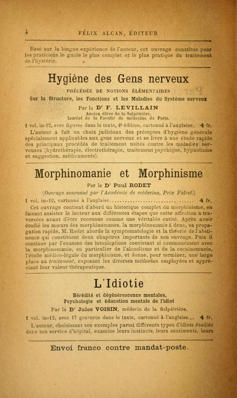 Basé sur la longue expérience de l'auteur, cet ouvrage constitue pour les praticiens le guide le plus complet et le plus pratique du traitement de l'hystérie. Hygiène des Gens nerveux PRÉCÉDÉE DE NOTIONS ÉLÉMENTAIRES Sur la Structure, les Fonctions et les Maladies du Système nerveux Parle Dr F. LEVILLAIN Ancien élève de la Salpètrière. lauréat de la Faculté de médecine de Paris. 1 vol. in-1'2, avec figures dans le texte, 4e édition, cartonné à l'ansrlaise. 4 fr. L'auteur a fait un choix judicieux des préceptes d'hygiène générale spécialement applicables aux gens nerveux et se livre à une étude rapide des principaux procédés de traitement usités contre les maladies ner- veuses ^hydrothérapie, électrothérapie, traitement psychique, hypnotisme et suggestion, médicaments). — 1 ■ Morphinomanie et Morphinisme Par le Dr Paul RODET {Ouvrage couronné par VAcadémie de médecine, Prix Falret.) 1 vol. in-12, cartonné à l'anglaise 4 fr. Cet ouvrage contient d'abord un historique complet du morphinisme, en faisant assister le lecteur aux différentes étapes que cette affection a tra- versées avant d'être reconnue comme une véritable entité. Après avoir étudié les mœurs des morphinomanes, la morphinomanie à deux, sa propa- gation rapide, M. Rodet aborde la symptomatologie et la théorie de l'absti- nence qui constituent deux chapitres importants de son ouvrage. Puis il continue par l'examen des intoxications coexistant si communément avec la morphinomanie, en particulier de l'alcoolisme et de la cocaïnomanie, l'étude médico-légale du morphinisme, et donne, pour terminer, une large place au traitement, exposant les diverses méthodes employées et appré- ciant leur valeur thérapeutique. L'Idiotie Hérédité et dégénérescence mentales, Psychologie et éducation mentale de l'idiot Par le Dr Jules VOISIN, médecin de la Salpètrière. 1 vol. in-12, avec 1*7 gravures dans le texte, cartonné à l'anglaise... 4 fr. L'auteur, choisissant ses exemples parmi différents types d'idiots étudiés dans son service d'hôpital, examine leurs instincts, leurs sentiments, leurs