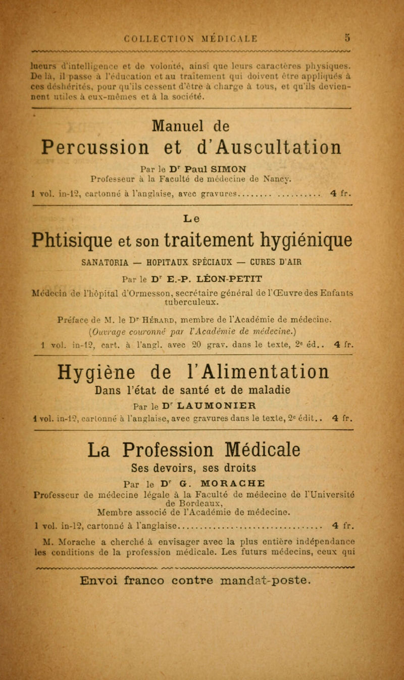 COL] ECTION Ml.Ml \!.i: . ainsi que lcu il passe emcnt qui pour qu'ils irge a tous, et qu'ils devien- .! société. Manuel de Percussion et d'Auscultation Par le Dr Paul SIMON Professeur à la Faculté de médecine de Nancy. 1 vol. in-12, cartonné à l'anglaise, avec gravure? 4 fr. Le Phtisique et son traitement hygiénique SANATORIA — HOPITAUX SPÉCIAUX — CURES D'AIR Par le Dr E.-P. LÉON-PETIT Médecin «le l'hôpital d'Ormesson, secrétaire général de l'Œuvre des Enfants tuberculeux. Préface de M. le Dr Hérard, membre de l'Académie de médecine. [Ouvrage couronne par VAcadémie de médecine.) 1 vol. in-12, cart. à l'angl. avec 20 grav. dans le texte, 2e éd.. 4 fr. Hygiène de l'Alimentation Dans l'état de santé et de maladie Par le Dr LAUMONIER 1 vol. in-lC. cartonné à l'anglaise, avec gravures dans le texte, 2e édit.. 4 fr. La Profession Médicale Ses devoirs, ses droits Par le Dr G. MORACHE Professeur de médecine légale à la Faculté de médecine de l'Université de Bordeaux, Membre associé de l'Académie de médecine. 1 vol. in-12, cartonné à l'anglaise 4 fr. M. Morache a cherché à envisager avec la plus entière indépendance les conditions de la profession médicale. Les futurs médecins, ceux qui