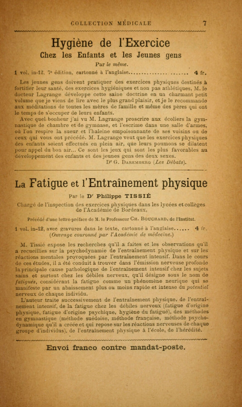 COLLECTION MEDICALE Hygiène de l'Exercice Chez les Enfants et les Jeunes gens Par le même. :n-lJ. '■ édition, cartonné à l'anglaise 4 fr. jeunes gens doivent pratiquer des exercices physiques fortifier leur sai ercices hygiéniques et non pas athlétiques. M. le ■ ctto saine doctrine en un charmant petit volume que le lire avec le plus grand plaisir, et je le recommanda aux méditations de toutes les mères de famille et même des pères qui ont le s'occuper de leurs enfants. • quel bonheur j'ai vu M. Lagrange proscrire aux écoliers la _ • chambre et d se, et l'escrime dans une salle d'armes, où l'on respire la sueur et l'haleine empoisonnante de ses voisins ou de ceux qui vous ont précède. M. Lagrange veut que les exercices physiques ifants soient effectués en plein air, que leurs poumons se dilatent du bon air... Ce sont les jeux qui sont les plus favorab! mts et des jeunes gens des deux sexes. Dr G. Daremberg Les Débats). La Fatigue et l'Entraînement physique Par le Dr Philippe TISSIÉ • l'inspection des exercices physiques dans les lycées et collèges de l'Académie de Bordeaux, une lettre-préface de M. le Professeur Ch. Bouchard, de l'Institut. 1 vol. in-12. avec pravures dans le texte, cartonné à l'anglaise 4 fr. [Ouvrage couronné par l'Académie de médecine.) M. Tissié expose les recherches qu'il a faites et les observations qu'il a recueillies sur la psychodynamie de l'entraînement physique et sur les . jns mentales provoquées par l'entraînement intensif. Dans le cours de ces études, il a été conduit à trouver dans l'émission nerveuse profonde la principale cause pathologique de l'entraînement intensif chez les sujets sains et surtout chez les débiles nerveux, qu'il désigne sous le nom de fatif/ués, considérant la fatigue comme un phénomène neurique qui se manifeste par un abaissement plus ou moins rapide et intense du potentiel nerveux de chaque individu. L'auteur traite successivement de l'entraînement physique, de l'entraî- nement intensif, de la fatigue chez les débiles nerveux ;fatigue d'origine physique, fatigue d'origine psychique, hygiène du fatigué), des méthodes mnastique (méthode suédoise, méthode française, méthode psycho- dynamique qu'il a créée et qui repose sur les réactions nerveuses de chaque groupe d'individus), de l'entraînement physique à l'école, de l'hérédité.