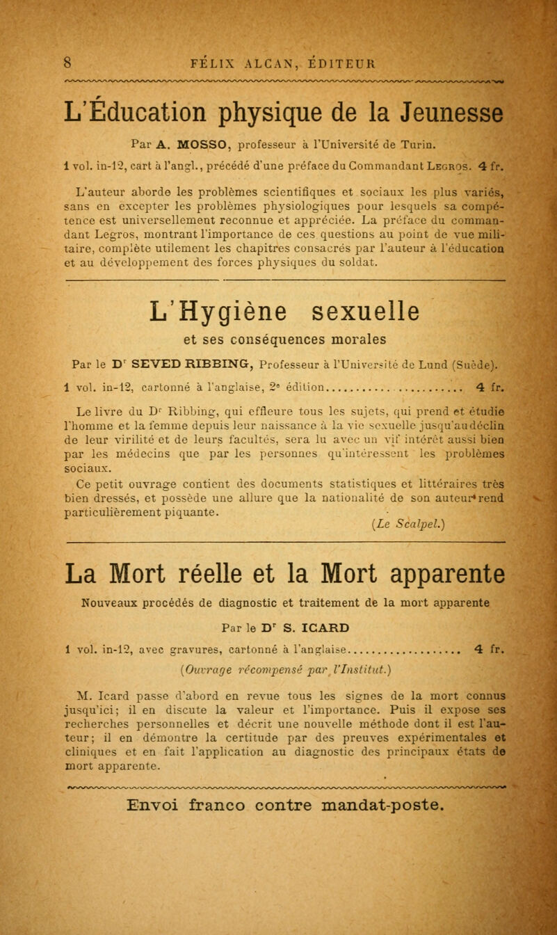 L'Éducation physique de la Jeunesse Par A. MOSSO, professeur à l'Université de Turin. 1 vol. in-12, cart à l'angl., précédé d'une préface du Commandant Legros. 4 fr. L'auteur aborde les problèmes scientifiques et sociaux les plus variés, sans en excepter les problèmes physiologiques pour lesquels sa compé- tence est universellement reconnue et appréciée. La préface du comman- dant Legros, montrant l'importance de ces questions au point de vue mili- taire, complète utilement les chapitres consacrés par l'auteur à l'éducation et au développement des forces physiques du soldat. L'Hygiène sexuelle et ses conséquences morales Par le Dr SEVED RIBBING, Professeur à l'Université de Lund (Suède). 1 vol. in-12, cartonné à l'anglaise, 2° édition 4 fr. Le livre du Dr Ribbing, qui effleure tous les sujets, qui prend et étudie l'homme et la femme depuis leur naissance à la vie sexuelle jusqu'au déclin de leur virilité et de leurs facultés, sera lu avec un vif intérêt aussi bien par les médecins que par les personnes qu'intéressent les problèmes sociaux. Ce petit ouvrage contient des documents statistiques et littéraires très bien dressés, et possède une allure que la nationalité de son auteur» rend particulièrement piquante. {Le Scalpel.) La Mort réelle et la Mort apparente Nouveaux procédés de diagnostic et traitement de la mort apparente Par le Dr S. ICARD 1 vol. in-12, avec gravures, cartonné à l'anglaise 4 fr. {Ouvrage récompensé par l'Institut.) M. Icard passe d'abord en revue tous les signes de la mort connus jusqu'ici; il en discute la valeur et l'importance. Puis il expose ses recherches personnelles et décrit une nouvelle méthode dont il est l'au- teur; il en démontre la certitude par des preuves expérimentales et cliniques et en fait l'application au diagnostic des principaux états de mort apparente.