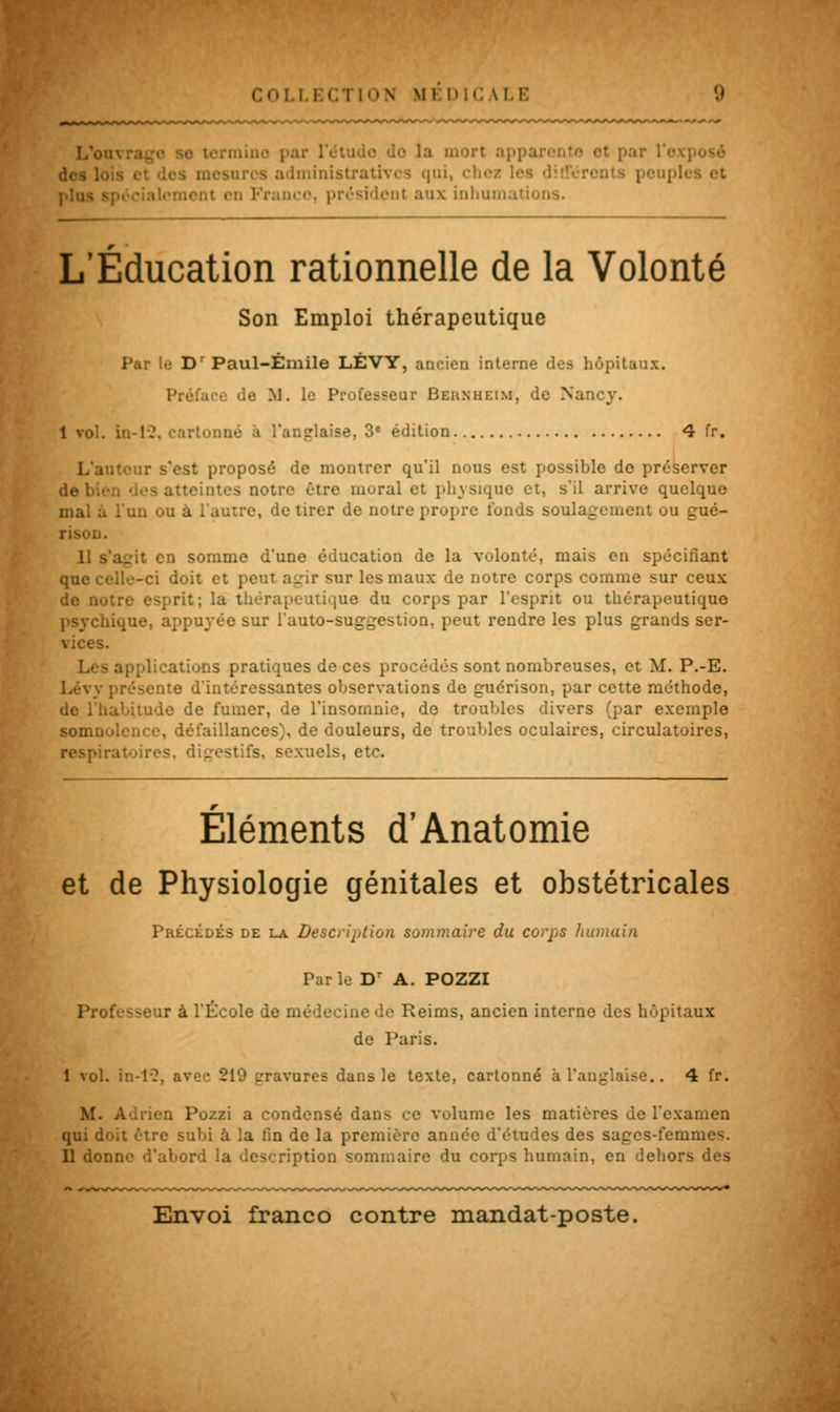 L'on- termine par l'étude do la mort appar< itivcs qui, ■ i Franco, président aux inhumations. L'Éducation rationnelle de la Volonté Son Emploi thérapeutique Par le Dr Paul-Émile LÉVY, ancien interne des hôpitaux. Préface de M. le Professeur Behnheim, de Nancy. 1 vol. in-12. cartonné à l'anglaise, 3e édition 4 fr. L'auteur s'est proposé de montrer qu'il nous est possible de préserver de bien des atteintes notre être mural et physique et, s'il arrive quelque mal à l'un ou à l'autre, de tirer de notre propre fonds soulagement ou gué- rison. 11 s'agit en somme d'une éducation de la volonté, mais en spécifiant Ile-ci doit et peut agir sur les maux de notre corps comme sur ceux de notre esprit; la thérapeutique du corps par l'esprit ou thérapeutique psychique, appuyée sur l'auto-suggestion, peut rendre les plus grands ser- vices. applications pratiques de ces procédés sont nombreuses, et M. P.-E. Lévy présente d'intéressantes observations de guérison, par cette méthode, de l'habitude de fumer, de l'insomnie, de troubles divers (par exemple somnolence, défaillances), de douleurs, de troubles oculaires, circulatoires, respiratoires, digestifs, sexuels, etc. Éléments d'Anatomie et de Physiologie génitales et obstétricales Précédés de la Description sommaire du corps humain Par le Dr A. POZZI Professeur à l'École de médecine de Reims, ancien interne des hôpitaux de Paris. I vol. in-13, avec 219 gravures dans le texte, cartonné à l'anglaise.. 4 fr. M. Adrien Pozzi a condensé dans ce volume les matières de l'examen qui doit être subi à la fin de la première année d'études des sages-femmes. II donne d'abord la description sommaire du corps humain, en dehors des